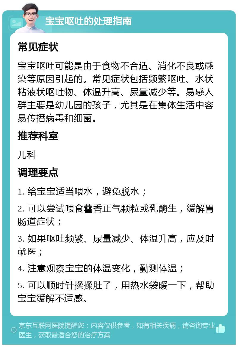 宝宝呕吐的处理指南 常见症状 宝宝呕吐可能是由于食物不合适、消化不良或感染等原因引起的。常见症状包括频繁呕吐、水状粘液状呕吐物、体温升高、尿量减少等。易感人群主要是幼儿园的孩子，尤其是在集体生活中容易传播病毒和细菌。 推荐科室 儿科 调理要点 1. 给宝宝适当喂水，避免脱水； 2. 可以尝试喂食藿香正气颗粒或乳酶生，缓解胃肠道症状； 3. 如果呕吐频繁、尿量减少、体温升高，应及时就医； 4. 注意观察宝宝的体温变化，勤测体温； 5. 可以顺时针揉揉肚子，用热水袋暖一下，帮助宝宝缓解不适感。