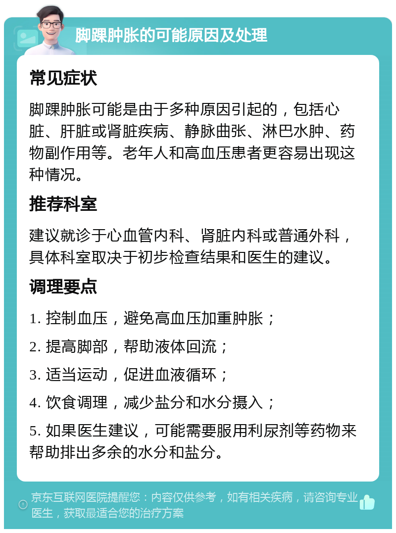 脚踝肿胀的可能原因及处理 常见症状 脚踝肿胀可能是由于多种原因引起的，包括心脏、肝脏或肾脏疾病、静脉曲张、淋巴水肿、药物副作用等。老年人和高血压患者更容易出现这种情况。 推荐科室 建议就诊于心血管内科、肾脏内科或普通外科，具体科室取决于初步检查结果和医生的建议。 调理要点 1. 控制血压，避免高血压加重肿胀； 2. 提高脚部，帮助液体回流； 3. 适当运动，促进血液循环； 4. 饮食调理，减少盐分和水分摄入； 5. 如果医生建议，可能需要服用利尿剂等药物来帮助排出多余的水分和盐分。