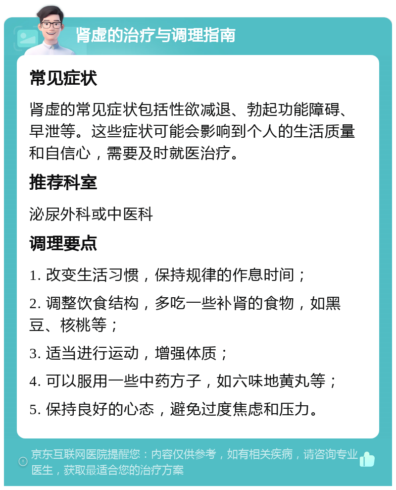 肾虚的治疗与调理指南 常见症状 肾虚的常见症状包括性欲减退、勃起功能障碍、早泄等。这些症状可能会影响到个人的生活质量和自信心，需要及时就医治疗。 推荐科室 泌尿外科或中医科 调理要点 1. 改变生活习惯，保持规律的作息时间； 2. 调整饮食结构，多吃一些补肾的食物，如黑豆、核桃等； 3. 适当进行运动，增强体质； 4. 可以服用一些中药方子，如六味地黄丸等； 5. 保持良好的心态，避免过度焦虑和压力。