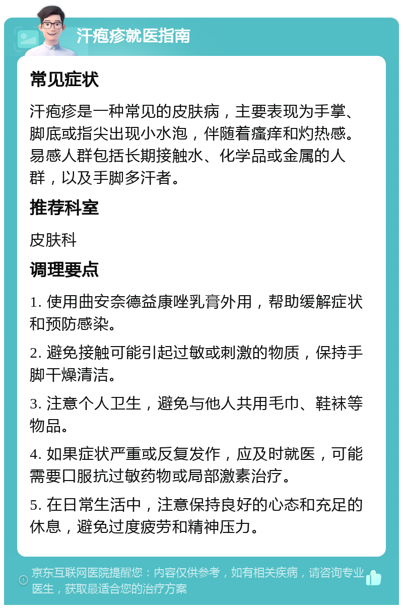 汗疱疹就医指南 常见症状 汗疱疹是一种常见的皮肤病，主要表现为手掌、脚底或指尖出现小水泡，伴随着瘙痒和灼热感。易感人群包括长期接触水、化学品或金属的人群，以及手脚多汗者。 推荐科室 皮肤科 调理要点 1. 使用曲安奈德益康唑乳膏外用，帮助缓解症状和预防感染。 2. 避免接触可能引起过敏或刺激的物质，保持手脚干燥清洁。 3. 注意个人卫生，避免与他人共用毛巾、鞋袜等物品。 4. 如果症状严重或反复发作，应及时就医，可能需要口服抗过敏药物或局部激素治疗。 5. 在日常生活中，注意保持良好的心态和充足的休息，避免过度疲劳和精神压力。