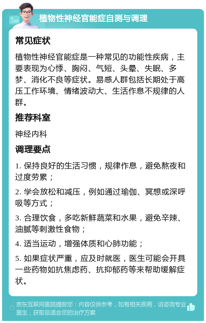 植物性神经官能症自测与调理 常见症状 植物性神经官能症是一种常见的功能性疾病，主要表现为心悸、胸闷、气短、头晕、失眠、多梦、消化不良等症状。易感人群包括长期处于高压工作环境、情绪波动大、生活作息不规律的人群。 推荐科室 神经内科 调理要点 1. 保持良好的生活习惯，规律作息，避免熬夜和过度劳累； 2. 学会放松和减压，例如通过瑜伽、冥想或深呼吸等方式； 3. 合理饮食，多吃新鲜蔬菜和水果，避免辛辣、油腻等刺激性食物； 4. 适当运动，增强体质和心肺功能； 5. 如果症状严重，应及时就医，医生可能会开具一些药物如抗焦虑药、抗抑郁药等来帮助缓解症状。