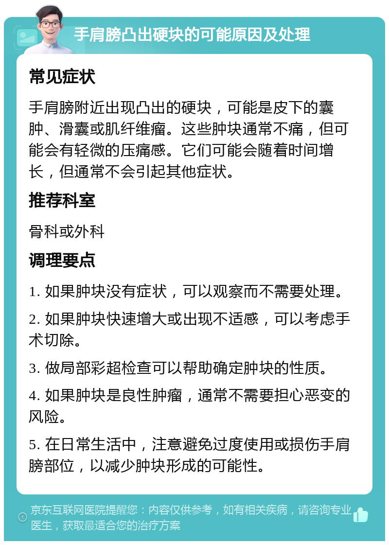 手肩膀凸出硬块的可能原因及处理 常见症状 手肩膀附近出现凸出的硬块，可能是皮下的囊肿、滑囊或肌纤维瘤。这些肿块通常不痛，但可能会有轻微的压痛感。它们可能会随着时间增长，但通常不会引起其他症状。 推荐科室 骨科或外科 调理要点 1. 如果肿块没有症状，可以观察而不需要处理。 2. 如果肿块快速增大或出现不适感，可以考虑手术切除。 3. 做局部彩超检查可以帮助确定肿块的性质。 4. 如果肿块是良性肿瘤，通常不需要担心恶变的风险。 5. 在日常生活中，注意避免过度使用或损伤手肩膀部位，以减少肿块形成的可能性。