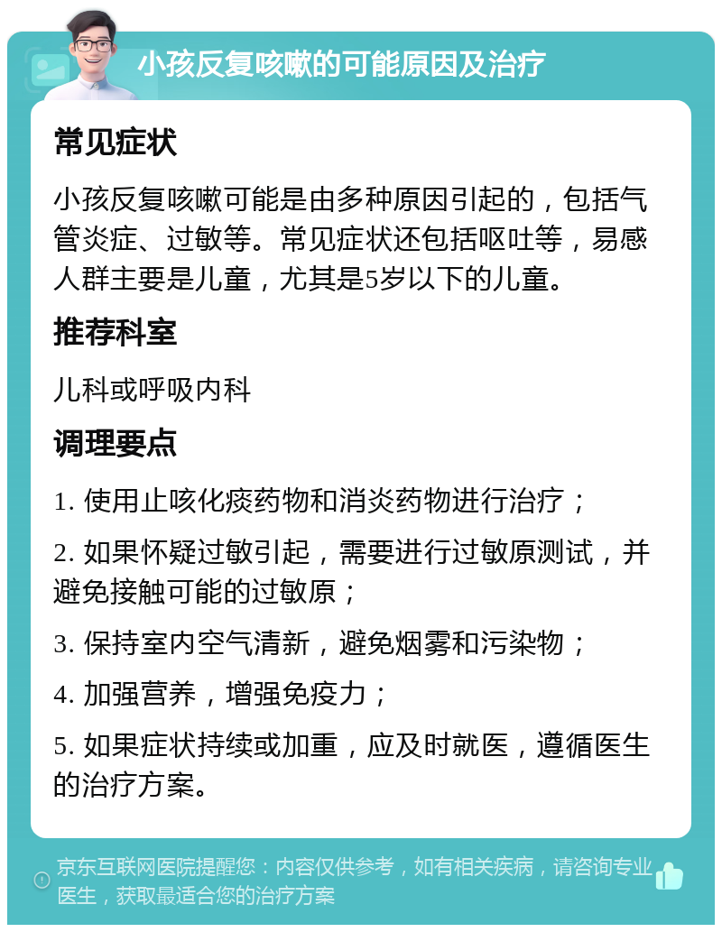 小孩反复咳嗽的可能原因及治疗 常见症状 小孩反复咳嗽可能是由多种原因引起的，包括气管炎症、过敏等。常见症状还包括呕吐等，易感人群主要是儿童，尤其是5岁以下的儿童。 推荐科室 儿科或呼吸内科 调理要点 1. 使用止咳化痰药物和消炎药物进行治疗； 2. 如果怀疑过敏引起，需要进行过敏原测试，并避免接触可能的过敏原； 3. 保持室内空气清新，避免烟雾和污染物； 4. 加强营养，增强免疫力； 5. 如果症状持续或加重，应及时就医，遵循医生的治疗方案。