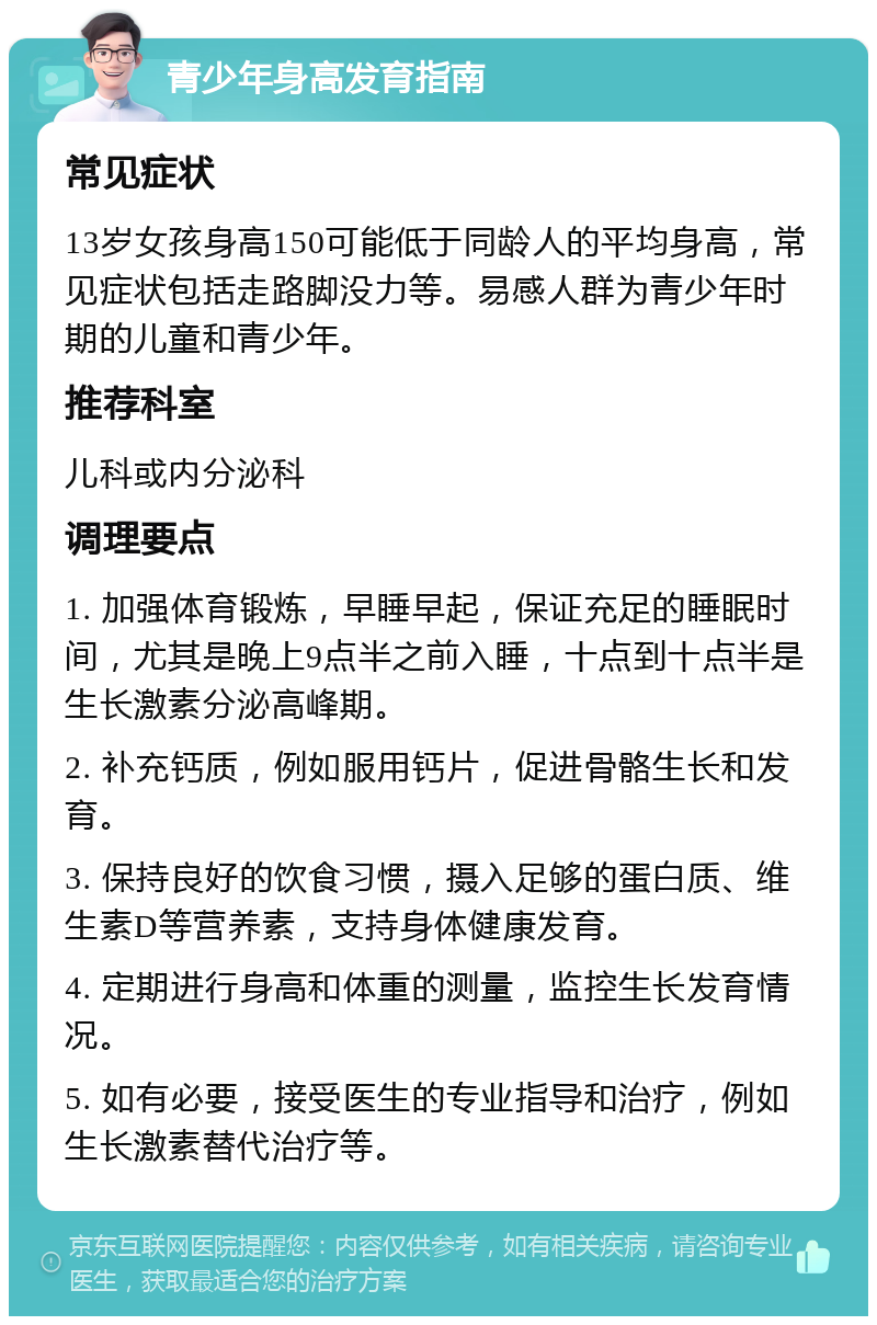 青少年身高发育指南 常见症状 13岁女孩身高150可能低于同龄人的平均身高，常见症状包括走路脚没力等。易感人群为青少年时期的儿童和青少年。 推荐科室 儿科或内分泌科 调理要点 1. 加强体育锻炼，早睡早起，保证充足的睡眠时间，尤其是晚上9点半之前入睡，十点到十点半是生长激素分泌高峰期。 2. 补充钙质，例如服用钙片，促进骨骼生长和发育。 3. 保持良好的饮食习惯，摄入足够的蛋白质、维生素D等营养素，支持身体健康发育。 4. 定期进行身高和体重的测量，监控生长发育情况。 5. 如有必要，接受医生的专业指导和治疗，例如生长激素替代治疗等。