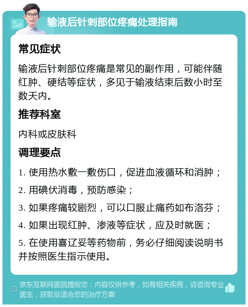 输液后针刺部位疼痛处理指南 常见症状 输液后针刺部位疼痛是常见的副作用，可能伴随红肿、硬结等症状，多见于输液结束后数小时至数天内。 推荐科室 内科或皮肤科 调理要点 1. 使用热水敷一敷伤口，促进血液循环和消肿； 2. 用碘伏消毒，预防感染； 3. 如果疼痛较剧烈，可以口服止痛药如布洛芬； 4. 如果出现红肿、渗液等症状，应及时就医； 5. 在使用喜辽妥等药物前，务必仔细阅读说明书并按照医生指示使用。