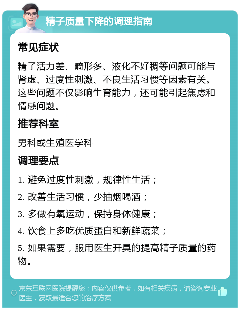 精子质量下降的调理指南 常见症状 精子活力差、畸形多、液化不好稠等问题可能与肾虚、过度性刺激、不良生活习惯等因素有关。这些问题不仅影响生育能力，还可能引起焦虑和情感问题。 推荐科室 男科或生殖医学科 调理要点 1. 避免过度性刺激，规律性生活； 2. 改善生活习惯，少抽烟喝酒； 3. 多做有氧运动，保持身体健康； 4. 饮食上多吃优质蛋白和新鲜蔬菜； 5. 如果需要，服用医生开具的提高精子质量的药物。