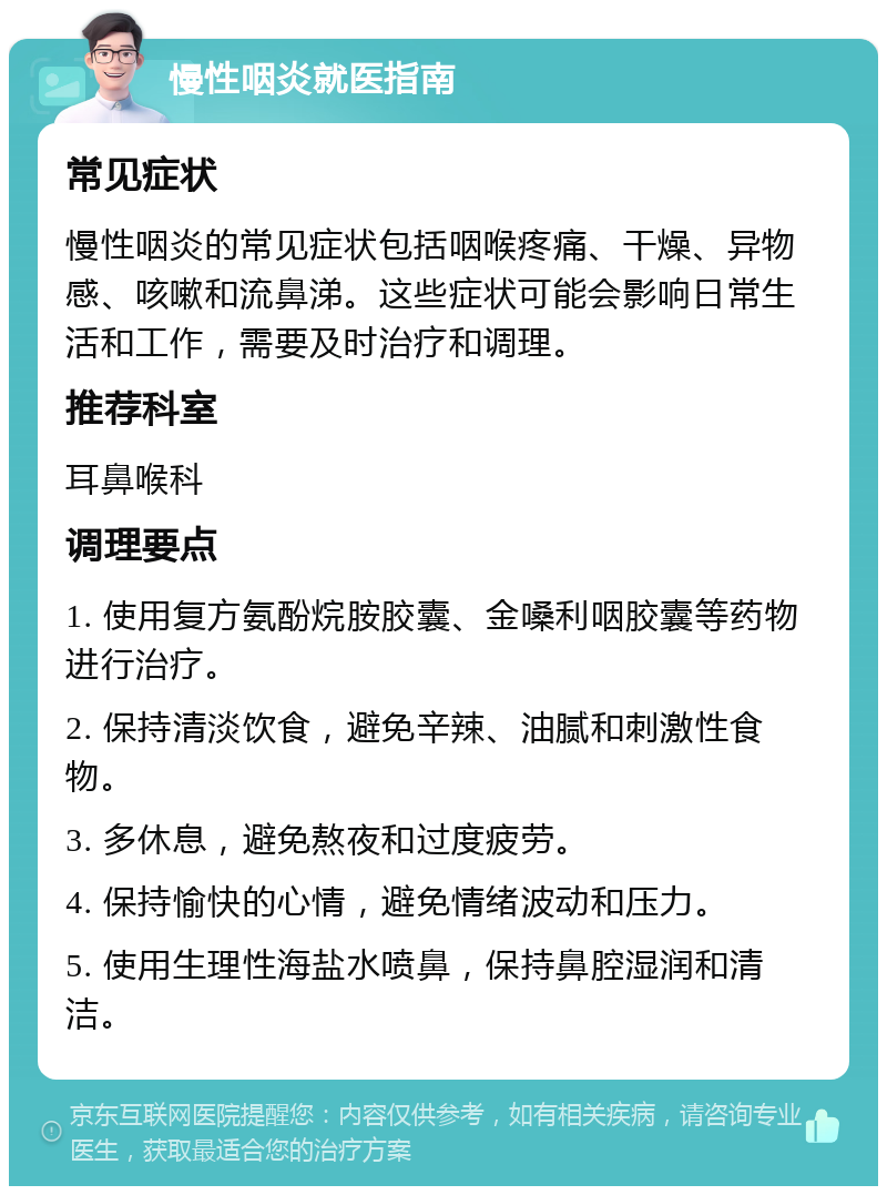 慢性咽炎就医指南 常见症状 慢性咽炎的常见症状包括咽喉疼痛、干燥、异物感、咳嗽和流鼻涕。这些症状可能会影响日常生活和工作，需要及时治疗和调理。 推荐科室 耳鼻喉科 调理要点 1. 使用复方氨酚烷胺胶囊、金嗓利咽胶囊等药物进行治疗。 2. 保持清淡饮食，避免辛辣、油腻和刺激性食物。 3. 多休息，避免熬夜和过度疲劳。 4. 保持愉快的心情，避免情绪波动和压力。 5. 使用生理性海盐水喷鼻，保持鼻腔湿润和清洁。