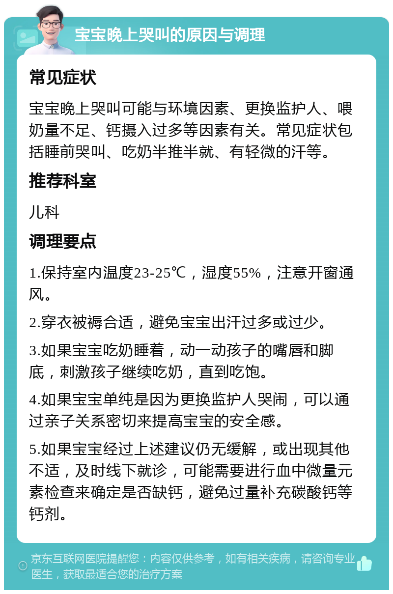 宝宝晚上哭叫的原因与调理 常见症状 宝宝晚上哭叫可能与环境因素、更换监护人、喂奶量不足、钙摄入过多等因素有关。常见症状包括睡前哭叫、吃奶半推半就、有轻微的汗等。 推荐科室 儿科 调理要点 1.保持室内温度23-25℃，湿度55%，注意开窗通风。 2.穿衣被褥合适，避免宝宝出汗过多或过少。 3.如果宝宝吃奶睡着，动一动孩子的嘴唇和脚底，刺激孩子继续吃奶，直到吃饱。 4.如果宝宝单纯是因为更换监护人哭闹，可以通过亲子关系密切来提高宝宝的安全感。 5.如果宝宝经过上述建议仍无缓解，或出现其他不适，及时线下就诊，可能需要进行血中微量元素检查来确定是否缺钙，避免过量补充碳酸钙等钙剂。