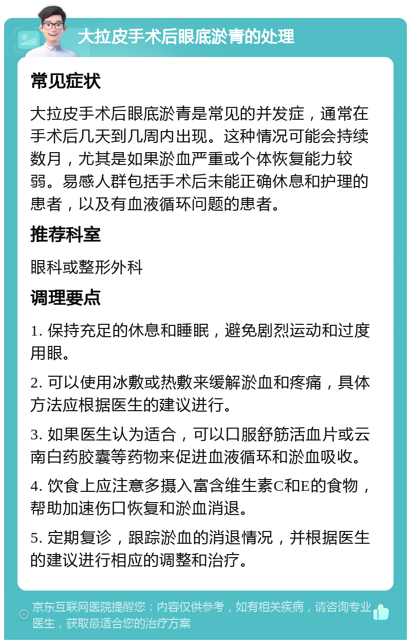 大拉皮手术后眼底淤青的处理 常见症状 大拉皮手术后眼底淤青是常见的并发症，通常在手术后几天到几周内出现。这种情况可能会持续数月，尤其是如果淤血严重或个体恢复能力较弱。易感人群包括手术后未能正确休息和护理的患者，以及有血液循环问题的患者。 推荐科室 眼科或整形外科 调理要点 1. 保持充足的休息和睡眠，避免剧烈运动和过度用眼。 2. 可以使用冰敷或热敷来缓解淤血和疼痛，具体方法应根据医生的建议进行。 3. 如果医生认为适合，可以口服舒筋活血片或云南白药胶囊等药物来促进血液循环和淤血吸收。 4. 饮食上应注意多摄入富含维生素C和E的食物，帮助加速伤口恢复和淤血消退。 5. 定期复诊，跟踪淤血的消退情况，并根据医生的建议进行相应的调整和治疗。