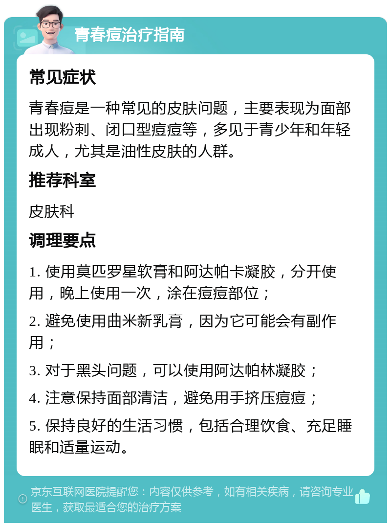 青春痘治疗指南 常见症状 青春痘是一种常见的皮肤问题，主要表现为面部出现粉刺、闭口型痘痘等，多见于青少年和年轻成人，尤其是油性皮肤的人群。 推荐科室 皮肤科 调理要点 1. 使用莫匹罗星软膏和阿达帕卡凝胶，分开使用，晚上使用一次，涂在痘痘部位； 2. 避免使用曲米新乳膏，因为它可能会有副作用； 3. 对于黑头问题，可以使用阿达帕林凝胶； 4. 注意保持面部清洁，避免用手挤压痘痘； 5. 保持良好的生活习惯，包括合理饮食、充足睡眠和适量运动。