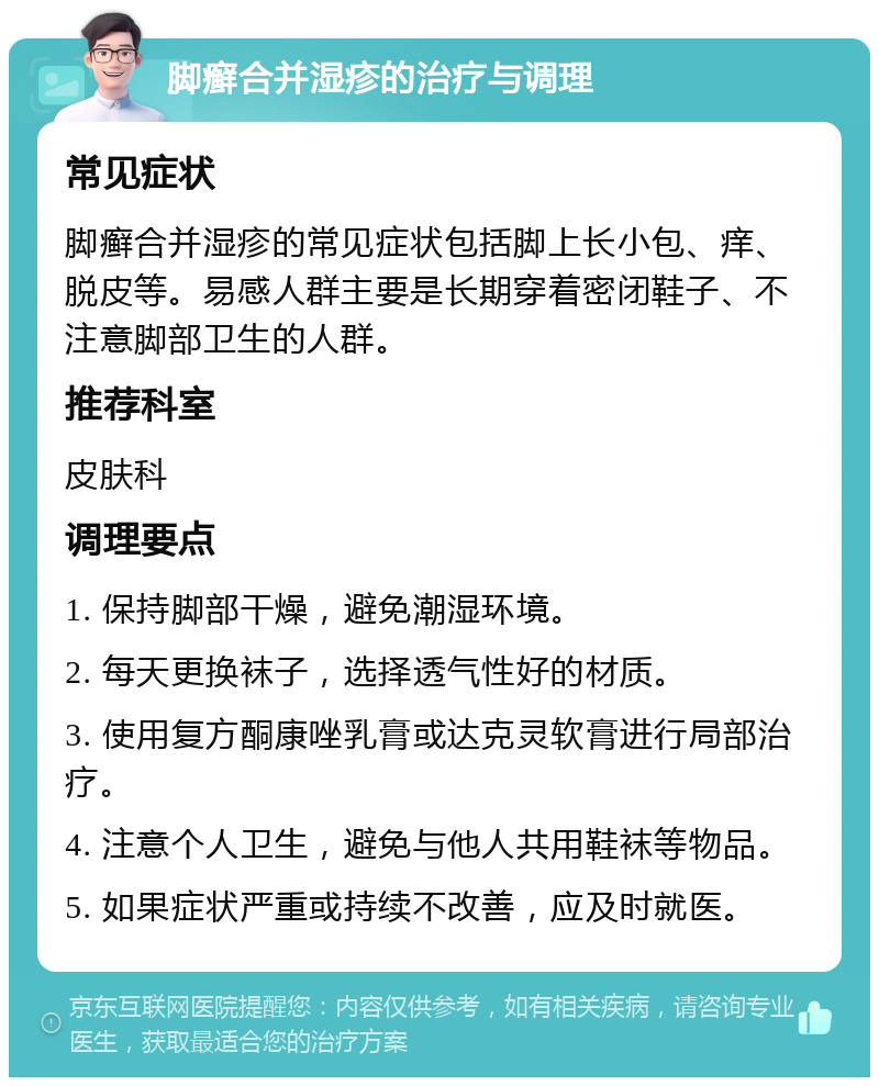 脚癣合并湿疹的治疗与调理 常见症状 脚癣合并湿疹的常见症状包括脚上长小包、痒、脱皮等。易感人群主要是长期穿着密闭鞋子、不注意脚部卫生的人群。 推荐科室 皮肤科 调理要点 1. 保持脚部干燥，避免潮湿环境。 2. 每天更换袜子，选择透气性好的材质。 3. 使用复方酮康唑乳膏或达克灵软膏进行局部治疗。 4. 注意个人卫生，避免与他人共用鞋袜等物品。 5. 如果症状严重或持续不改善，应及时就医。