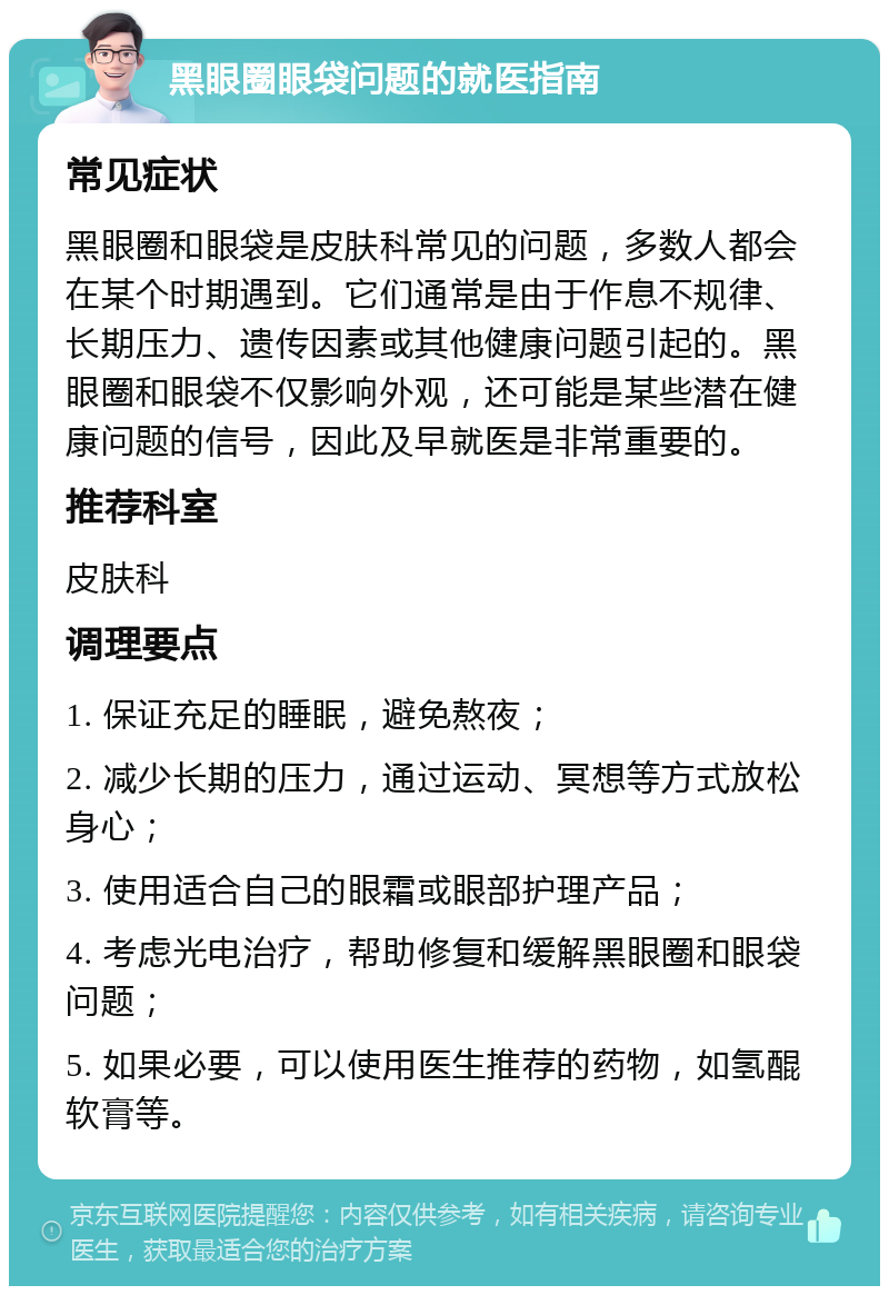 黑眼圈眼袋问题的就医指南 常见症状 黑眼圈和眼袋是皮肤科常见的问题，多数人都会在某个时期遇到。它们通常是由于作息不规律、长期压力、遗传因素或其他健康问题引起的。黑眼圈和眼袋不仅影响外观，还可能是某些潜在健康问题的信号，因此及早就医是非常重要的。 推荐科室 皮肤科 调理要点 1. 保证充足的睡眠，避免熬夜； 2. 减少长期的压力，通过运动、冥想等方式放松身心； 3. 使用适合自己的眼霜或眼部护理产品； 4. 考虑光电治疗，帮助修复和缓解黑眼圈和眼袋问题； 5. 如果必要，可以使用医生推荐的药物，如氢醌软膏等。