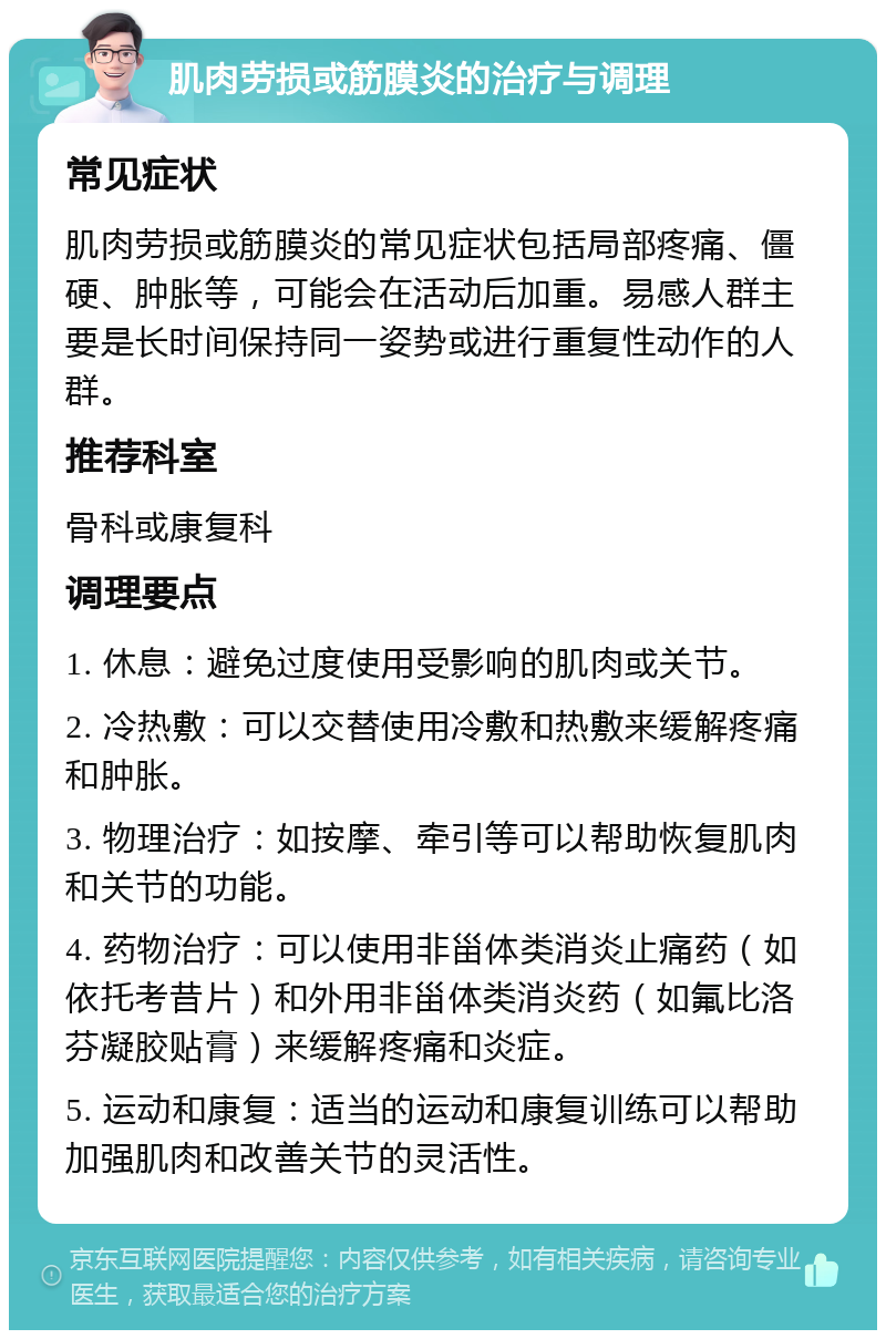 肌肉劳损或筋膜炎的治疗与调理 常见症状 肌肉劳损或筋膜炎的常见症状包括局部疼痛、僵硬、肿胀等，可能会在活动后加重。易感人群主要是长时间保持同一姿势或进行重复性动作的人群。 推荐科室 骨科或康复科 调理要点 1. 休息：避免过度使用受影响的肌肉或关节。 2. 冷热敷：可以交替使用冷敷和热敷来缓解疼痛和肿胀。 3. 物理治疗：如按摩、牵引等可以帮助恢复肌肉和关节的功能。 4. 药物治疗：可以使用非甾体类消炎止痛药（如依托考昔片）和外用非甾体类消炎药（如氟比洛芬凝胶贴膏）来缓解疼痛和炎症。 5. 运动和康复：适当的运动和康复训练可以帮助加强肌肉和改善关节的灵活性。