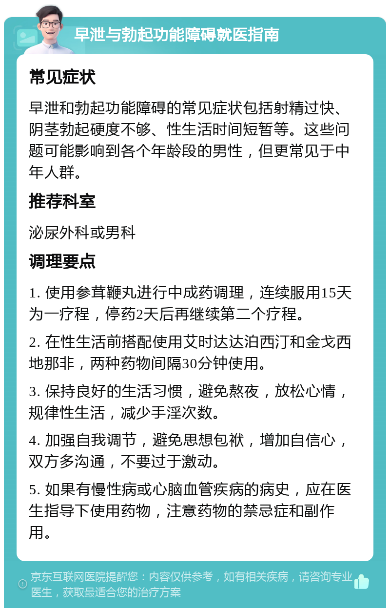 早泄与勃起功能障碍就医指南 常见症状 早泄和勃起功能障碍的常见症状包括射精过快、阴茎勃起硬度不够、性生活时间短暂等。这些问题可能影响到各个年龄段的男性，但更常见于中年人群。 推荐科室 泌尿外科或男科 调理要点 1. 使用参茸鞭丸进行中成药调理，连续服用15天为一疗程，停药2天后再继续第二个疗程。 2. 在性生活前搭配使用艾时达达泊西汀和金戈西地那非，两种药物间隔30分钟使用。 3. 保持良好的生活习惯，避免熬夜，放松心情，规律性生活，减少手淫次数。 4. 加强自我调节，避免思想包袱，增加自信心，双方多沟通，不要过于激动。 5. 如果有慢性病或心脑血管疾病的病史，应在医生指导下使用药物，注意药物的禁忌症和副作用。