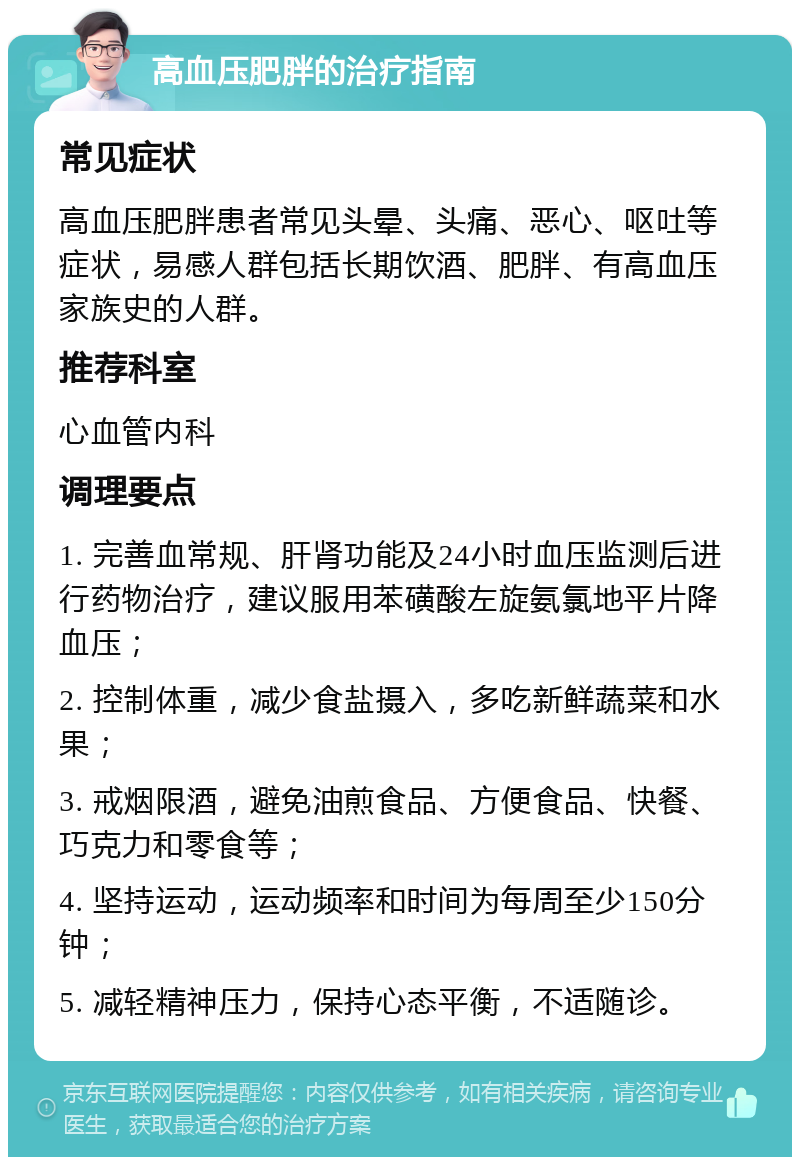 高血压肥胖的治疗指南 常见症状 高血压肥胖患者常见头晕、头痛、恶心、呕吐等症状，易感人群包括长期饮酒、肥胖、有高血压家族史的人群。 推荐科室 心血管内科 调理要点 1. 完善血常规、肝肾功能及24小时血压监测后进行药物治疗，建议服用苯磺酸左旋氨氯地平片降血压； 2. 控制体重，减少食盐摄入，多吃新鲜蔬菜和水果； 3. 戒烟限酒，避免油煎食品、方便食品、快餐、巧克力和零食等； 4. 坚持运动，运动频率和时间为每周至少150分钟； 5. 减轻精神压力，保持心态平衡，不适随诊。