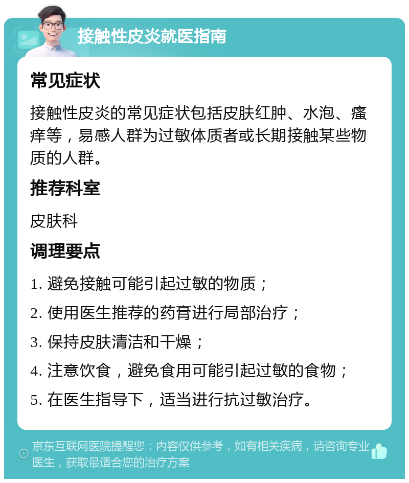 接触性皮炎就医指南 常见症状 接触性皮炎的常见症状包括皮肤红肿、水泡、瘙痒等，易感人群为过敏体质者或长期接触某些物质的人群。 推荐科室 皮肤科 调理要点 1. 避免接触可能引起过敏的物质； 2. 使用医生推荐的药膏进行局部治疗； 3. 保持皮肤清洁和干燥； 4. 注意饮食，避免食用可能引起过敏的食物； 5. 在医生指导下，适当进行抗过敏治疗。