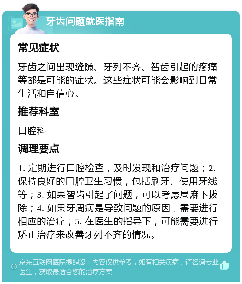 牙齿问题就医指南 常见症状 牙齿之间出现缝隙、牙列不齐、智齿引起的疼痛等都是可能的症状。这些症状可能会影响到日常生活和自信心。 推荐科室 口腔科 调理要点 1. 定期进行口腔检查，及时发现和治疗问题；2. 保持良好的口腔卫生习惯，包括刷牙、使用牙线等；3. 如果智齿引起了问题，可以考虑局麻下拔除；4. 如果牙周病是导致问题的原因，需要进行相应的治疗；5. 在医生的指导下，可能需要进行矫正治疗来改善牙列不齐的情况。