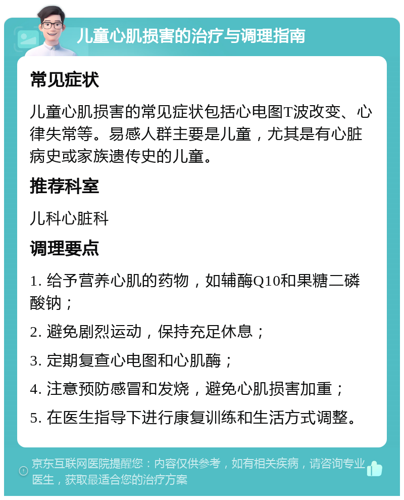 儿童心肌损害的治疗与调理指南 常见症状 儿童心肌损害的常见症状包括心电图T波改变、心律失常等。易感人群主要是儿童，尤其是有心脏病史或家族遗传史的儿童。 推荐科室 儿科心脏科 调理要点 1. 给予营养心肌的药物，如辅酶Q10和果糖二磷酸钠； 2. 避免剧烈运动，保持充足休息； 3. 定期复查心电图和心肌酶； 4. 注意预防感冒和发烧，避免心肌损害加重； 5. 在医生指导下进行康复训练和生活方式调整。