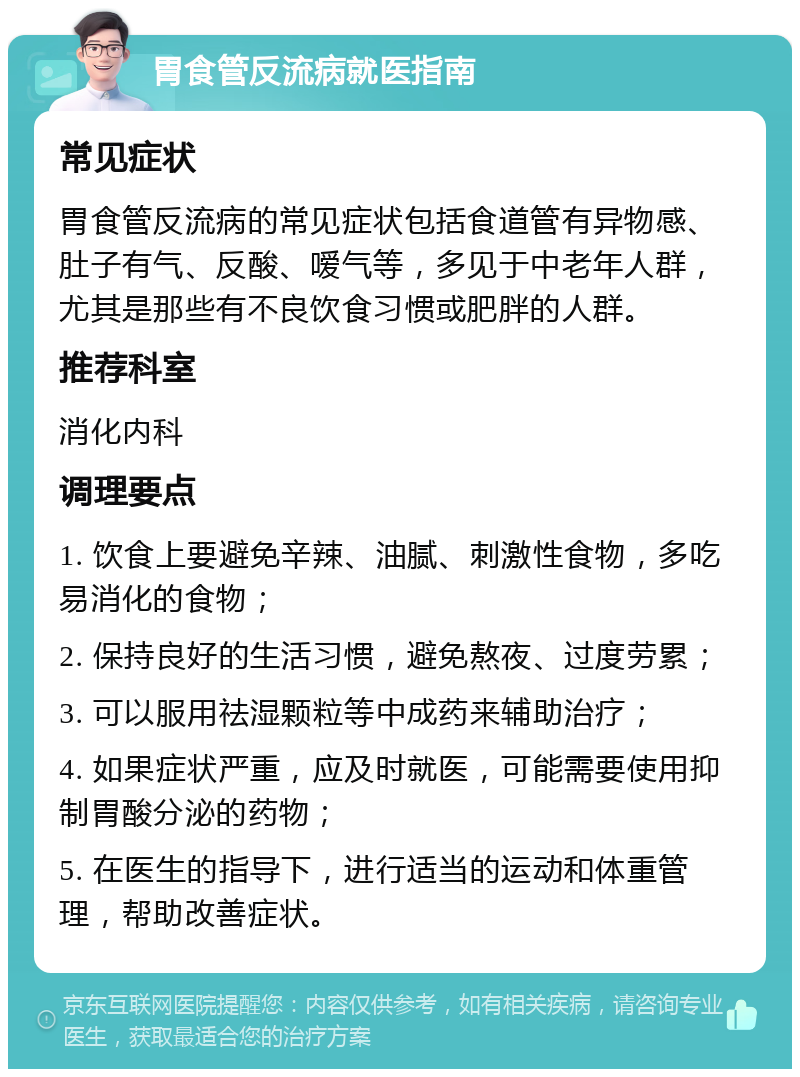 胃食管反流病就医指南 常见症状 胃食管反流病的常见症状包括食道管有异物感、肚子有气、反酸、嗳气等，多见于中老年人群，尤其是那些有不良饮食习惯或肥胖的人群。 推荐科室 消化内科 调理要点 1. 饮食上要避免辛辣、油腻、刺激性食物，多吃易消化的食物； 2. 保持良好的生活习惯，避免熬夜、过度劳累； 3. 可以服用祛湿颗粒等中成药来辅助治疗； 4. 如果症状严重，应及时就医，可能需要使用抑制胃酸分泌的药物； 5. 在医生的指导下，进行适当的运动和体重管理，帮助改善症状。