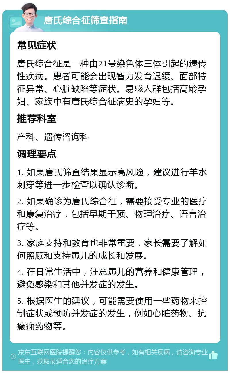 唐氏综合征筛查指南 常见症状 唐氏综合征是一种由21号染色体三体引起的遗传性疾病。患者可能会出现智力发育迟缓、面部特征异常、心脏缺陷等症状。易感人群包括高龄孕妇、家族中有唐氏综合征病史的孕妇等。 推荐科室 产科、遗传咨询科 调理要点 1. 如果唐氏筛查结果显示高风险，建议进行羊水刺穿等进一步检查以确认诊断。 2. 如果确诊为唐氏综合征，需要接受专业的医疗和康复治疗，包括早期干预、物理治疗、语言治疗等。 3. 家庭支持和教育也非常重要，家长需要了解如何照顾和支持患儿的成长和发展。 4. 在日常生活中，注意患儿的营养和健康管理，避免感染和其他并发症的发生。 5. 根据医生的建议，可能需要使用一些药物来控制症状或预防并发症的发生，例如心脏药物、抗癫痫药物等。