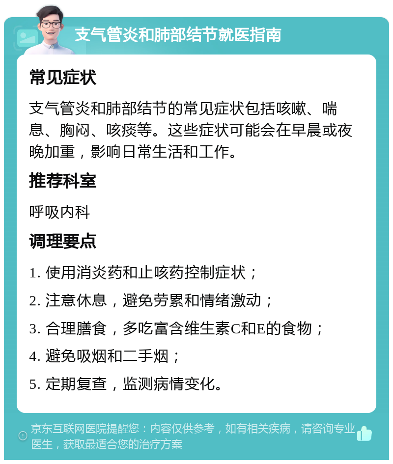 支气管炎和肺部结节就医指南 常见症状 支气管炎和肺部结节的常见症状包括咳嗽、喘息、胸闷、咳痰等。这些症状可能会在早晨或夜晚加重，影响日常生活和工作。 推荐科室 呼吸内科 调理要点 1. 使用消炎药和止咳药控制症状； 2. 注意休息，避免劳累和情绪激动； 3. 合理膳食，多吃富含维生素C和E的食物； 4. 避免吸烟和二手烟； 5. 定期复查，监测病情变化。