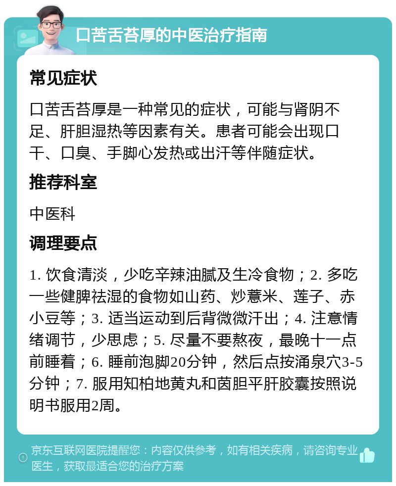 口苦舌苔厚的中医治疗指南 常见症状 口苦舌苔厚是一种常见的症状，可能与肾阴不足、肝胆湿热等因素有关。患者可能会出现口干、口臭、手脚心发热或出汗等伴随症状。 推荐科室 中医科 调理要点 1. 饮食清淡，少吃辛辣油腻及生冷食物；2. 多吃一些健脾祛湿的食物如山药、炒薏米、莲子、赤小豆等；3. 适当运动到后背微微汗出；4. 注意情绪调节，少思虑；5. 尽量不要熬夜，最晚十一点前睡着；6. 睡前泡脚20分钟，然后点按涌泉穴3-5分钟；7. 服用知柏地黄丸和茵胆平肝胶囊按照说明书服用2周。