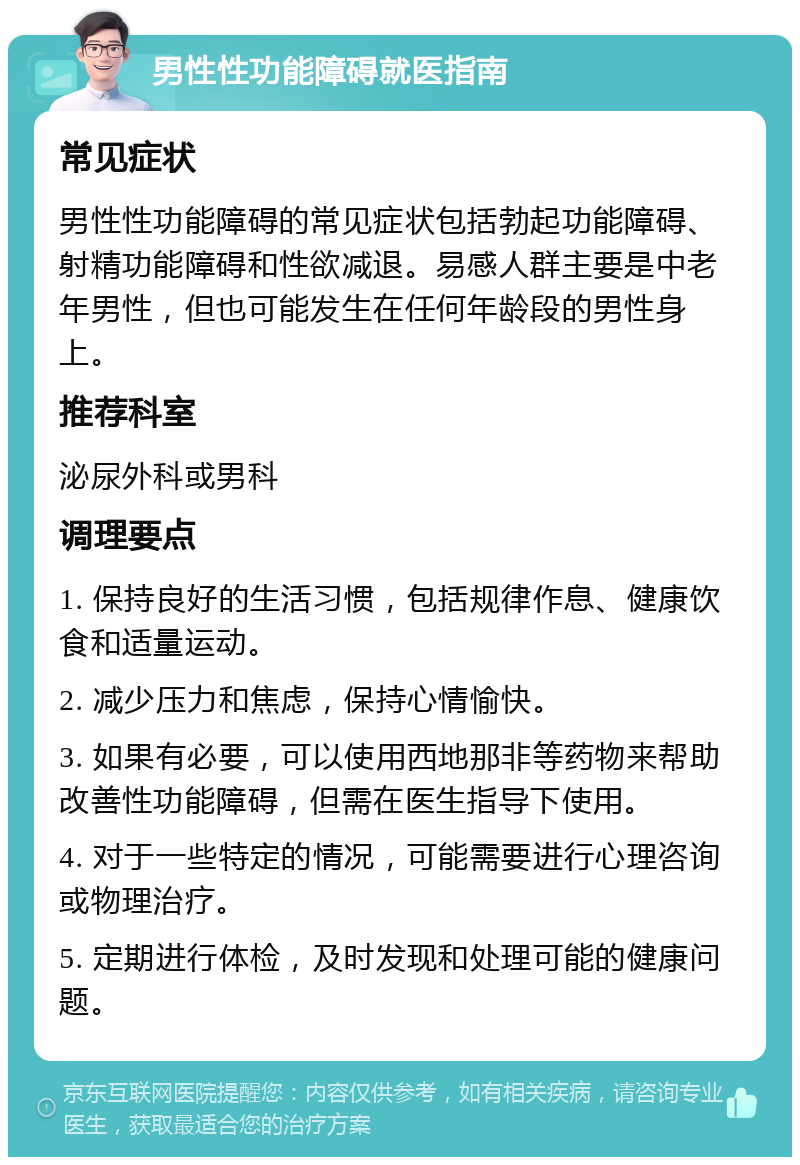 男性性功能障碍就医指南 常见症状 男性性功能障碍的常见症状包括勃起功能障碍、射精功能障碍和性欲减退。易感人群主要是中老年男性，但也可能发生在任何年龄段的男性身上。 推荐科室 泌尿外科或男科 调理要点 1. 保持良好的生活习惯，包括规律作息、健康饮食和适量运动。 2. 减少压力和焦虑，保持心情愉快。 3. 如果有必要，可以使用西地那非等药物来帮助改善性功能障碍，但需在医生指导下使用。 4. 对于一些特定的情况，可能需要进行心理咨询或物理治疗。 5. 定期进行体检，及时发现和处理可能的健康问题。