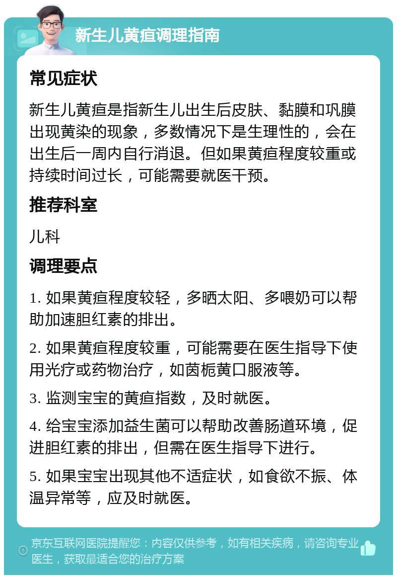 新生儿黄疸调理指南 常见症状 新生儿黄疸是指新生儿出生后皮肤、黏膜和巩膜出现黄染的现象，多数情况下是生理性的，会在出生后一周内自行消退。但如果黄疸程度较重或持续时间过长，可能需要就医干预。 推荐科室 儿科 调理要点 1. 如果黄疸程度较轻，多晒太阳、多喂奶可以帮助加速胆红素的排出。 2. 如果黄疸程度较重，可能需要在医生指导下使用光疗或药物治疗，如茵栀黄口服液等。 3. 监测宝宝的黄疸指数，及时就医。 4. 给宝宝添加益生菌可以帮助改善肠道环境，促进胆红素的排出，但需在医生指导下进行。 5. 如果宝宝出现其他不适症状，如食欲不振、体温异常等，应及时就医。