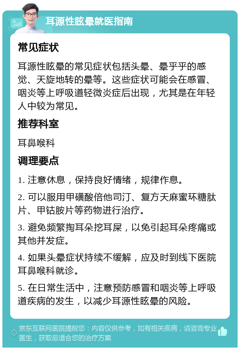 耳源性眩晕就医指南 常见症状 耳源性眩晕的常见症状包括头晕、晕乎乎的感觉、天旋地转的晕等。这些症状可能会在感冒、咽炎等上呼吸道轻微炎症后出现，尤其是在年轻人中较为常见。 推荐科室 耳鼻喉科 调理要点 1. 注意休息，保持良好情绪，规律作息。 2. 可以服用甲磺酸倍他司汀、复方天麻蜜环糖肽片、甲钴胺片等药物进行治疗。 3. 避免频繁掏耳朵挖耳屎，以免引起耳朵疼痛或其他并发症。 4. 如果头晕症状持续不缓解，应及时到线下医院耳鼻喉科就诊。 5. 在日常生活中，注意预防感冒和咽炎等上呼吸道疾病的发生，以减少耳源性眩晕的风险。