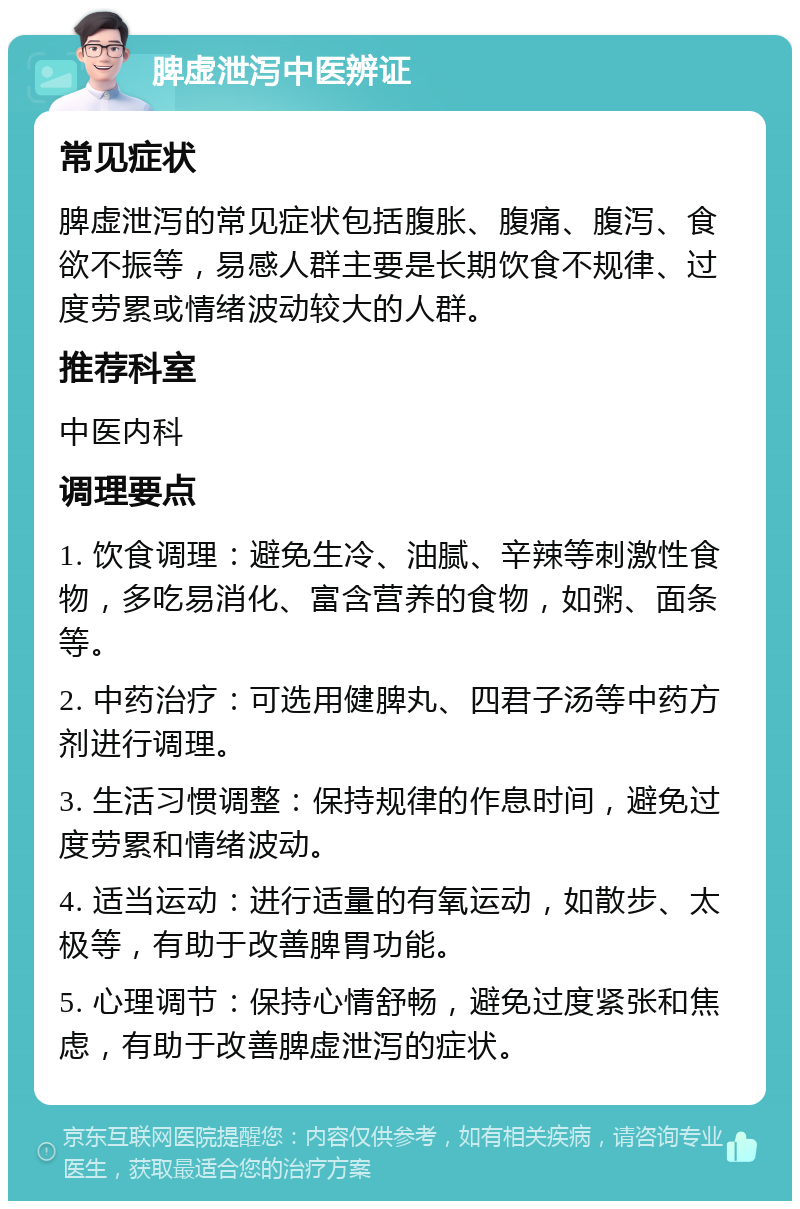 脾虚泄泻中医辨证 常见症状 脾虚泄泻的常见症状包括腹胀、腹痛、腹泻、食欲不振等，易感人群主要是长期饮食不规律、过度劳累或情绪波动较大的人群。 推荐科室 中医内科 调理要点 1. 饮食调理：避免生冷、油腻、辛辣等刺激性食物，多吃易消化、富含营养的食物，如粥、面条等。 2. 中药治疗：可选用健脾丸、四君子汤等中药方剂进行调理。 3. 生活习惯调整：保持规律的作息时间，避免过度劳累和情绪波动。 4. 适当运动：进行适量的有氧运动，如散步、太极等，有助于改善脾胃功能。 5. 心理调节：保持心情舒畅，避免过度紧张和焦虑，有助于改善脾虚泄泻的症状。