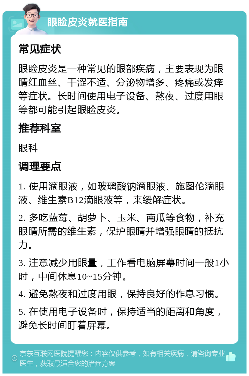 眼睑皮炎就医指南 常见症状 眼睑皮炎是一种常见的眼部疾病，主要表现为眼睛红血丝、干涩不适、分泌物增多、疼痛或发痒等症状。长时间使用电子设备、熬夜、过度用眼等都可能引起眼睑皮炎。 推荐科室 眼科 调理要点 1. 使用滴眼液，如玻璃酸钠滴眼液、施图伦滴眼液、维生素B12滴眼液等，来缓解症状。 2. 多吃蓝莓、胡萝卜、玉米、南瓜等食物，补充眼睛所需的维生素，保护眼睛并增强眼睛的抵抗力。 3. 注意减少用眼量，工作看电脑屏幕时间一般1小时，中间休息10~15分钟。 4. 避免熬夜和过度用眼，保持良好的作息习惯。 5. 在使用电子设备时，保持适当的距离和角度，避免长时间盯着屏幕。