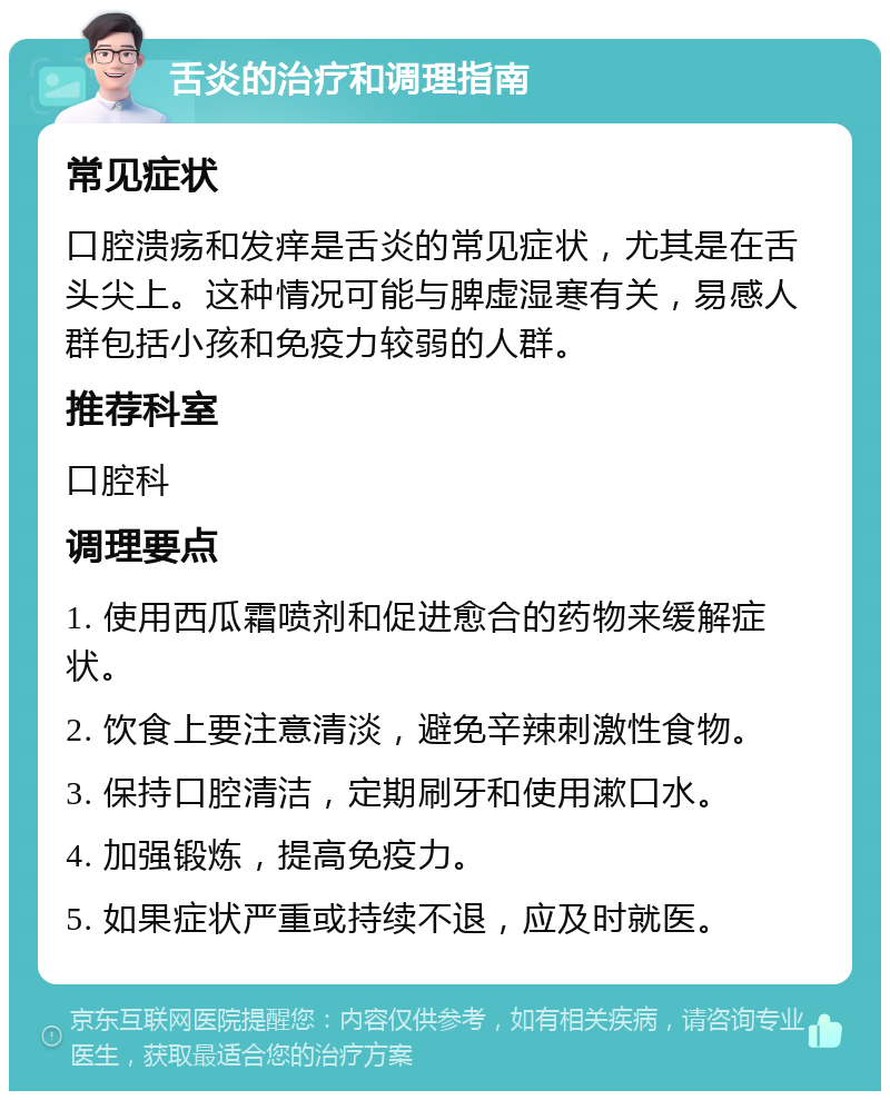 舌炎的治疗和调理指南 常见症状 口腔溃疡和发痒是舌炎的常见症状，尤其是在舌头尖上。这种情况可能与脾虚湿寒有关，易感人群包括小孩和免疫力较弱的人群。 推荐科室 口腔科 调理要点 1. 使用西瓜霜喷剂和促进愈合的药物来缓解症状。 2. 饮食上要注意清淡，避免辛辣刺激性食物。 3. 保持口腔清洁，定期刷牙和使用漱口水。 4. 加强锻炼，提高免疫力。 5. 如果症状严重或持续不退，应及时就医。