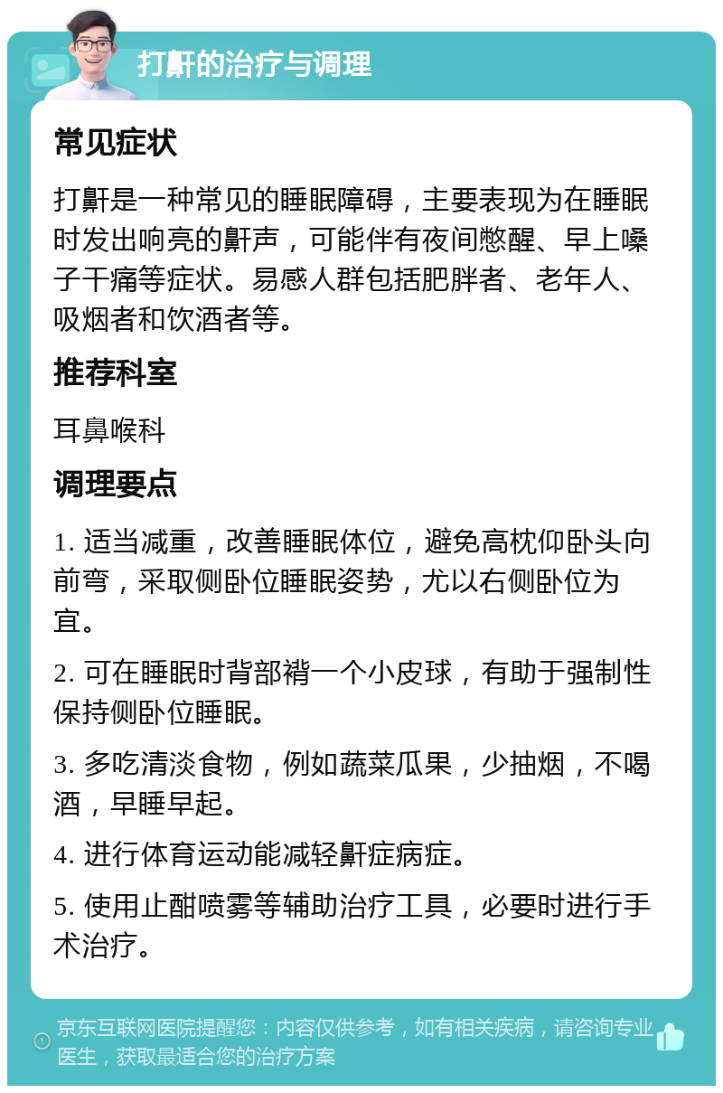 打鼾的治疗与调理 常见症状 打鼾是一种常见的睡眠障碍，主要表现为在睡眠时发出响亮的鼾声，可能伴有夜间憋醒、早上嗓子干痛等症状。易感人群包括肥胖者、老年人、吸烟者和饮酒者等。 推荐科室 耳鼻喉科 调理要点 1. 适当减重，改善睡眠体位，避免高枕仰卧头向前弯，采取侧卧位睡眠姿势，尤以右侧卧位为宜。 2. 可在睡眠时背部褙一个小皮球，有助于强制性保持侧卧位睡眠。 3. 多吃清淡食物，例如蔬菜瓜果，少抽烟，不喝酒，早睡早起。 4. 进行体育运动能减轻鼾症病症。 5. 使用止酣喷雾等辅助治疗工具，必要时进行手术治疗。