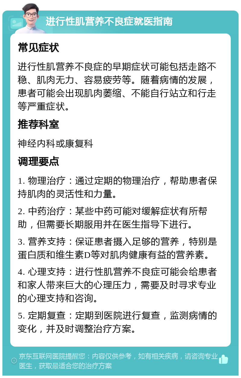 进行性肌营养不良症就医指南 常见症状 进行性肌营养不良症的早期症状可能包括走路不稳、肌肉无力、容易疲劳等。随着病情的发展，患者可能会出现肌肉萎缩、不能自行站立和行走等严重症状。 推荐科室 神经内科或康复科 调理要点 1. 物理治疗：通过定期的物理治疗，帮助患者保持肌肉的灵活性和力量。 2. 中药治疗：某些中药可能对缓解症状有所帮助，但需要长期服用并在医生指导下进行。 3. 营养支持：保证患者摄入足够的营养，特别是蛋白质和维生素D等对肌肉健康有益的营养素。 4. 心理支持：进行性肌营养不良症可能会给患者和家人带来巨大的心理压力，需要及时寻求专业的心理支持和咨询。 5. 定期复查：定期到医院进行复查，监测病情的变化，并及时调整治疗方案。