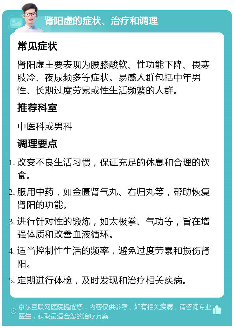 肾阳虚的症状、治疗和调理 常见症状 肾阳虚主要表现为腰膝酸软、性功能下降、畏寒肢冷、夜尿频多等症状。易感人群包括中年男性、长期过度劳累或性生活频繁的人群。 推荐科室 中医科或男科 调理要点 改变不良生活习惯，保证充足的休息和合理的饮食。 服用中药，如金匮肾气丸、右归丸等，帮助恢复肾阳的功能。 进行针对性的锻炼，如太极拳、气功等，旨在增强体质和改善血液循环。 适当控制性生活的频率，避免过度劳累和损伤肾阳。 定期进行体检，及时发现和治疗相关疾病。