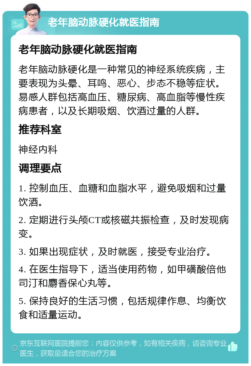 老年脑动脉硬化就医指南 老年脑动脉硬化就医指南 老年脑动脉硬化是一种常见的神经系统疾病，主要表现为头晕、耳鸣、恶心、步态不稳等症状。易感人群包括高血压、糖尿病、高血脂等慢性疾病患者，以及长期吸烟、饮酒过量的人群。 推荐科室 神经内科 调理要点 1. 控制血压、血糖和血脂水平，避免吸烟和过量饮酒。 2. 定期进行头颅CT或核磁共振检查，及时发现病变。 3. 如果出现症状，及时就医，接受专业治疗。 4. 在医生指导下，适当使用药物，如甲磺酸倍他司汀和麝香保心丸等。 5. 保持良好的生活习惯，包括规律作息、均衡饮食和适量运动。