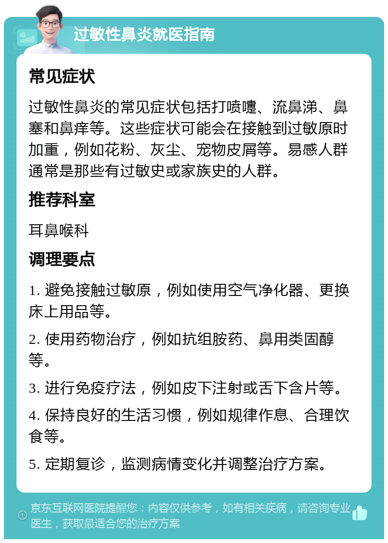 过敏性鼻炎就医指南 常见症状 过敏性鼻炎的常见症状包括打喷嚏、流鼻涕、鼻塞和鼻痒等。这些症状可能会在接触到过敏原时加重，例如花粉、灰尘、宠物皮屑等。易感人群通常是那些有过敏史或家族史的人群。 推荐科室 耳鼻喉科 调理要点 1. 避免接触过敏原，例如使用空气净化器、更换床上用品等。 2. 使用药物治疗，例如抗组胺药、鼻用类固醇等。 3. 进行免疫疗法，例如皮下注射或舌下含片等。 4. 保持良好的生活习惯，例如规律作息、合理饮食等。 5. 定期复诊，监测病情变化并调整治疗方案。