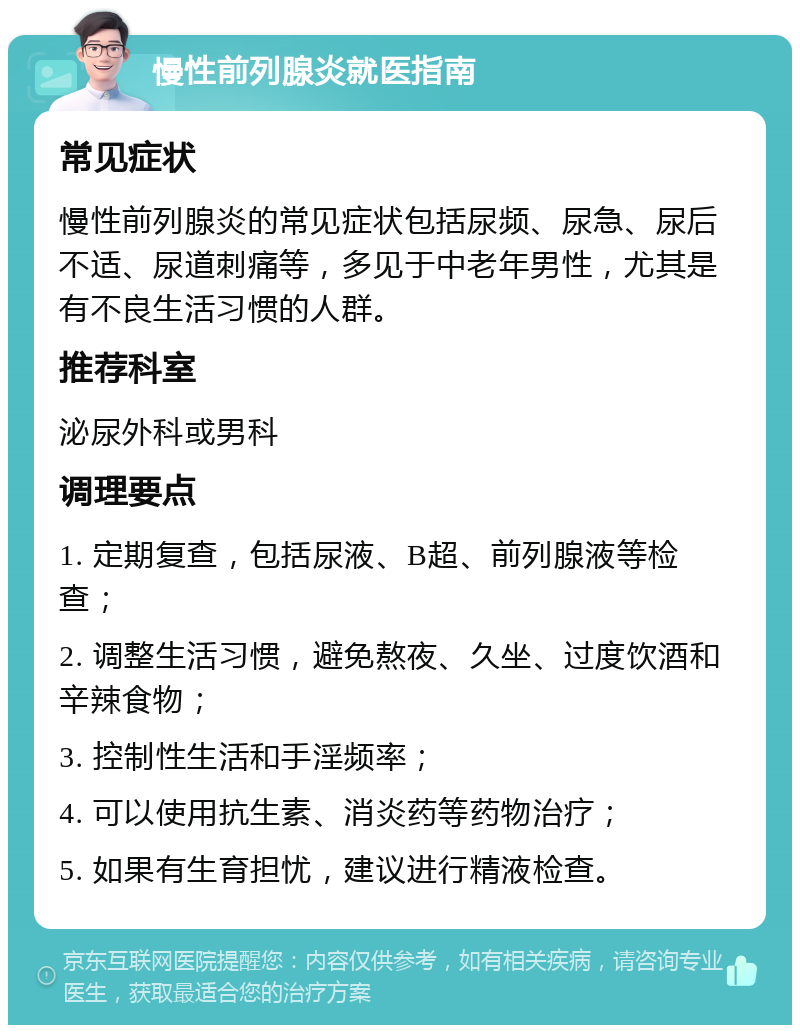 慢性前列腺炎就医指南 常见症状 慢性前列腺炎的常见症状包括尿频、尿急、尿后不适、尿道刺痛等，多见于中老年男性，尤其是有不良生活习惯的人群。 推荐科室 泌尿外科或男科 调理要点 1. 定期复查，包括尿液、B超、前列腺液等检查； 2. 调整生活习惯，避免熬夜、久坐、过度饮酒和辛辣食物； 3. 控制性生活和手淫频率； 4. 可以使用抗生素、消炎药等药物治疗； 5. 如果有生育担忧，建议进行精液检查。