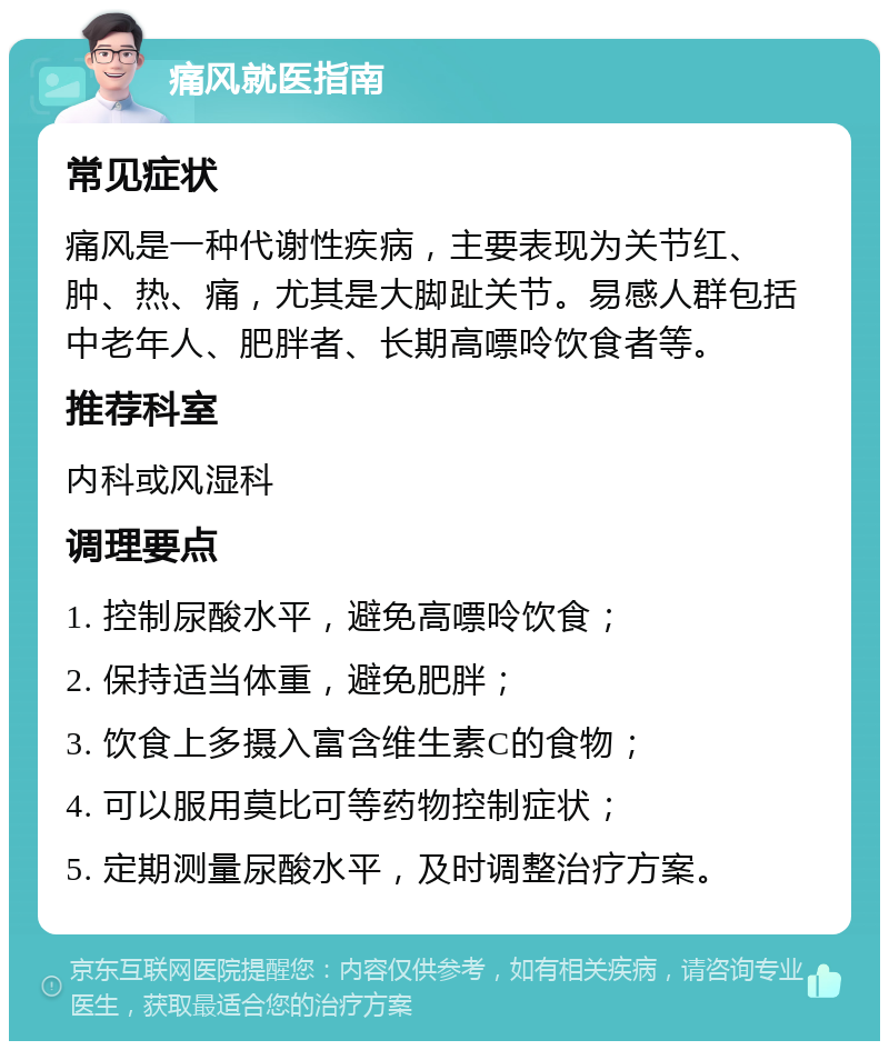 痛风就医指南 常见症状 痛风是一种代谢性疾病，主要表现为关节红、肿、热、痛，尤其是大脚趾关节。易感人群包括中老年人、肥胖者、长期高嘌呤饮食者等。 推荐科室 内科或风湿科 调理要点 1. 控制尿酸水平，避免高嘌呤饮食； 2. 保持适当体重，避免肥胖； 3. 饮食上多摄入富含维生素C的食物； 4. 可以服用莫比可等药物控制症状； 5. 定期测量尿酸水平，及时调整治疗方案。