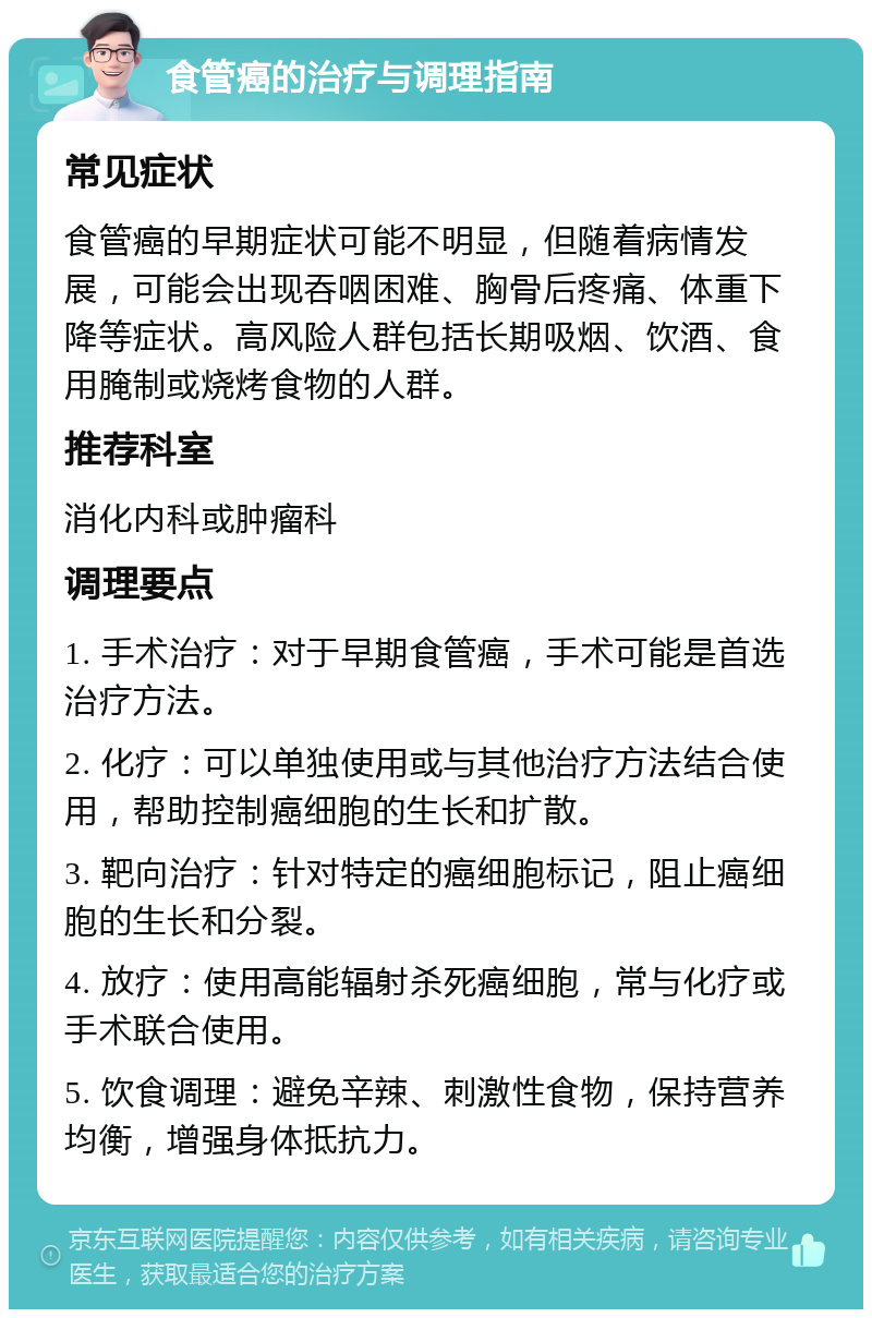 食管癌的治疗与调理指南 常见症状 食管癌的早期症状可能不明显，但随着病情发展，可能会出现吞咽困难、胸骨后疼痛、体重下降等症状。高风险人群包括长期吸烟、饮酒、食用腌制或烧烤食物的人群。 推荐科室 消化内科或肿瘤科 调理要点 1. 手术治疗：对于早期食管癌，手术可能是首选治疗方法。 2. 化疗：可以单独使用或与其他治疗方法结合使用，帮助控制癌细胞的生长和扩散。 3. 靶向治疗：针对特定的癌细胞标记，阻止癌细胞的生长和分裂。 4. 放疗：使用高能辐射杀死癌细胞，常与化疗或手术联合使用。 5. 饮食调理：避免辛辣、刺激性食物，保持营养均衡，增强身体抵抗力。