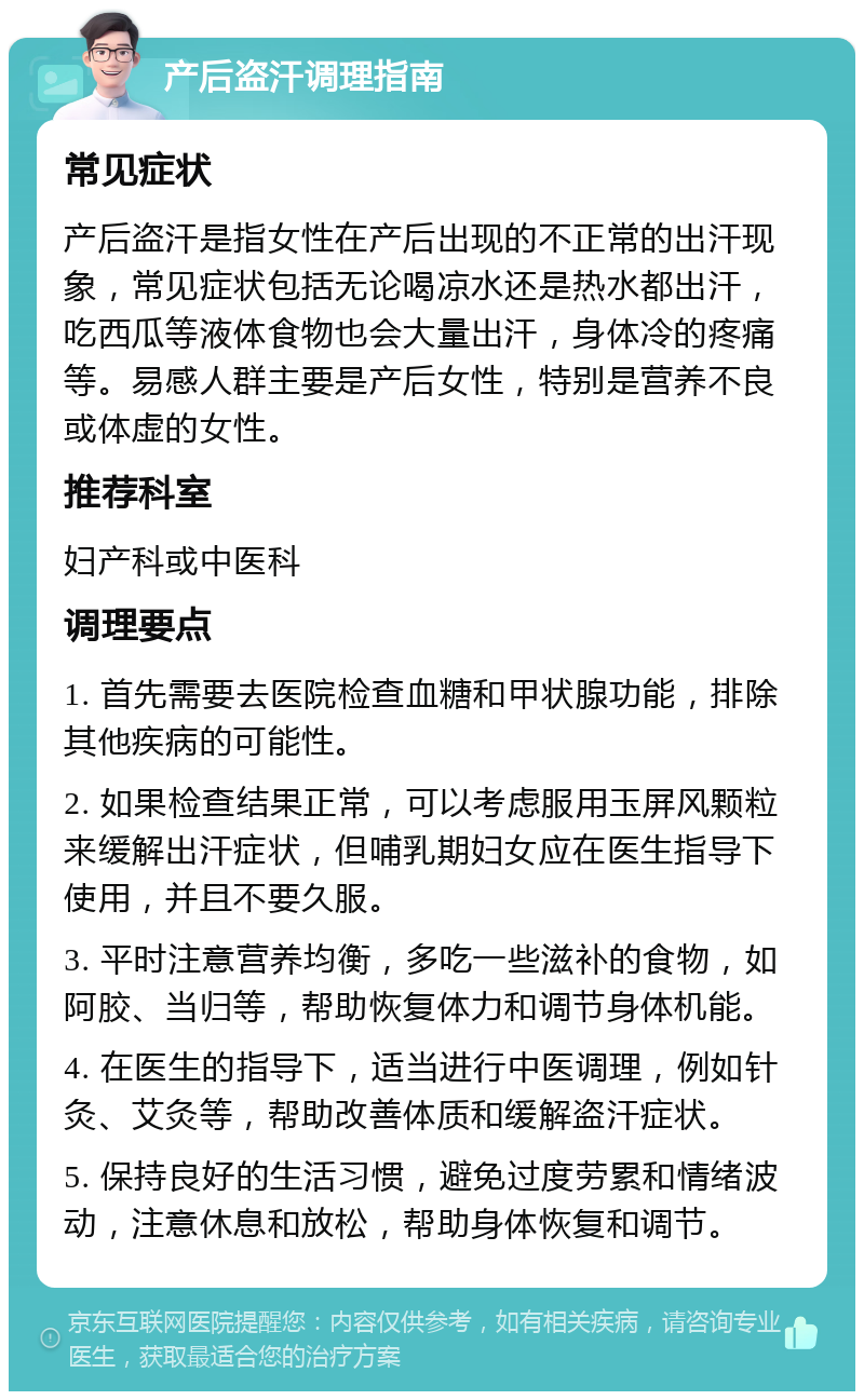 产后盗汗调理指南 常见症状 产后盗汗是指女性在产后出现的不正常的出汗现象，常见症状包括无论喝凉水还是热水都出汗，吃西瓜等液体食物也会大量出汗，身体冷的疼痛等。易感人群主要是产后女性，特别是营养不良或体虚的女性。 推荐科室 妇产科或中医科 调理要点 1. 首先需要去医院检查血糖和甲状腺功能，排除其他疾病的可能性。 2. 如果检查结果正常，可以考虑服用玉屏风颗粒来缓解出汗症状，但哺乳期妇女应在医生指导下使用，并且不要久服。 3. 平时注意营养均衡，多吃一些滋补的食物，如阿胶、当归等，帮助恢复体力和调节身体机能。 4. 在医生的指导下，适当进行中医调理，例如针灸、艾灸等，帮助改善体质和缓解盗汗症状。 5. 保持良好的生活习惯，避免过度劳累和情绪波动，注意休息和放松，帮助身体恢复和调节。