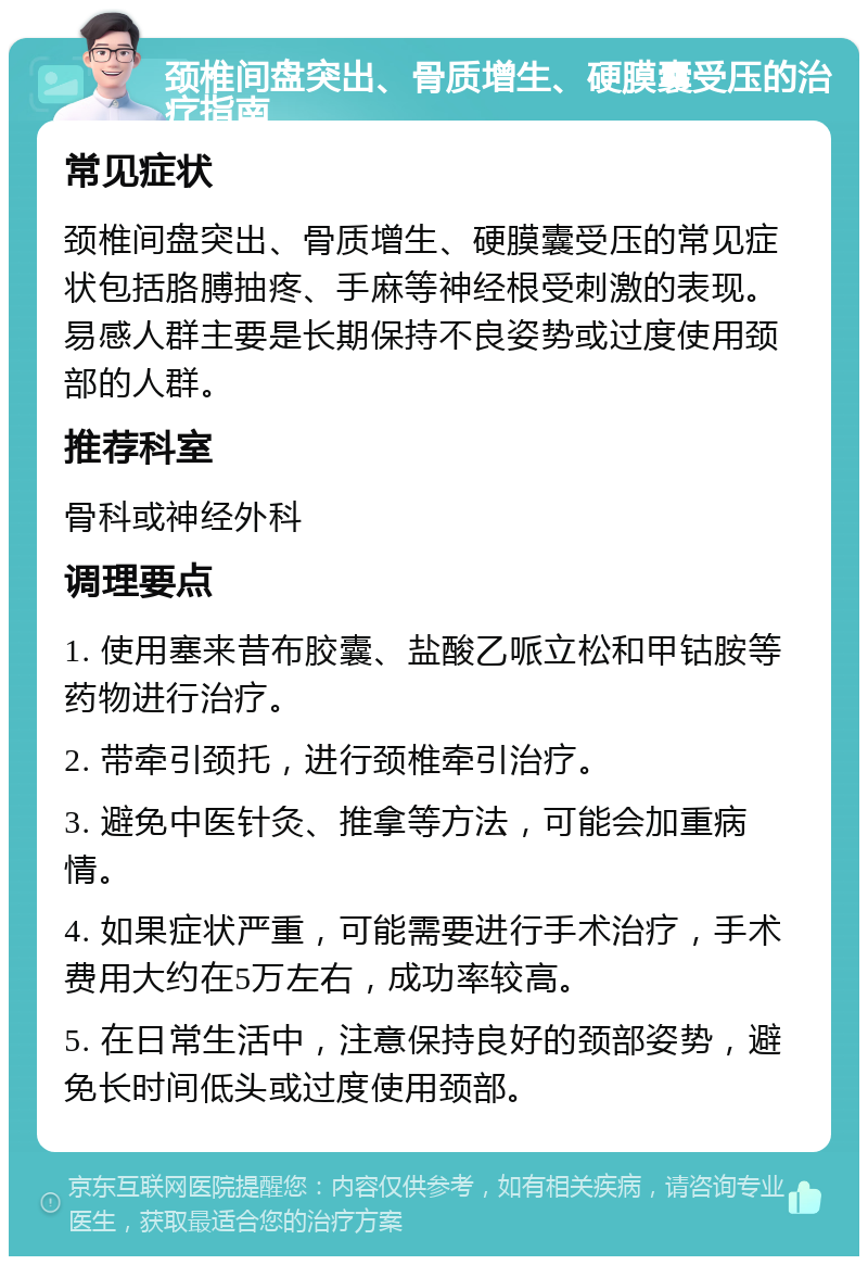 颈椎间盘突出、骨质增生、硬膜囊受压的治疗指南 常见症状 颈椎间盘突出、骨质增生、硬膜囊受压的常见症状包括胳膊抽疼、手麻等神经根受刺激的表现。易感人群主要是长期保持不良姿势或过度使用颈部的人群。 推荐科室 骨科或神经外科 调理要点 1. 使用塞来昔布胶囊、盐酸乙哌立松和甲钴胺等药物进行治疗。 2. 带牵引颈托，进行颈椎牵引治疗。 3. 避免中医针灸、推拿等方法，可能会加重病情。 4. 如果症状严重，可能需要进行手术治疗，手术费用大约在5万左右，成功率较高。 5. 在日常生活中，注意保持良好的颈部姿势，避免长时间低头或过度使用颈部。