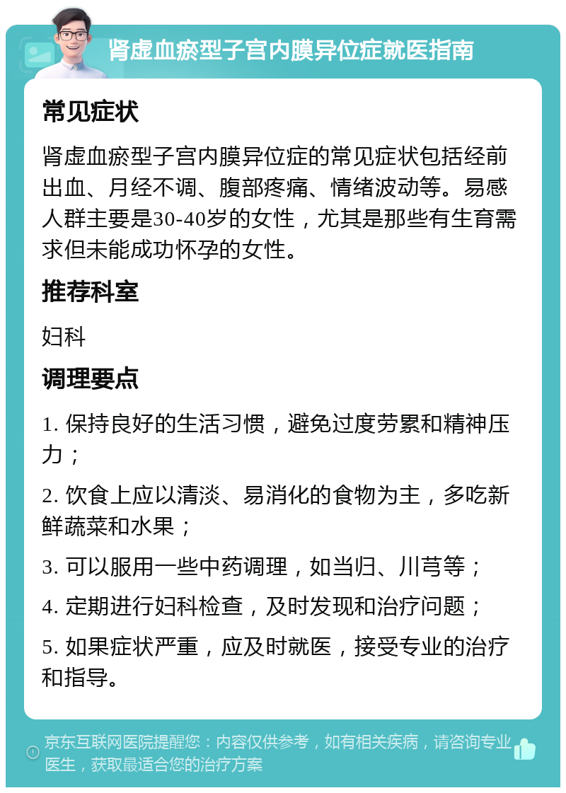 肾虚血瘀型子宫内膜异位症就医指南 常见症状 肾虚血瘀型子宫内膜异位症的常见症状包括经前出血、月经不调、腹部疼痛、情绪波动等。易感人群主要是30-40岁的女性，尤其是那些有生育需求但未能成功怀孕的女性。 推荐科室 妇科 调理要点 1. 保持良好的生活习惯，避免过度劳累和精神压力； 2. 饮食上应以清淡、易消化的食物为主，多吃新鲜蔬菜和水果； 3. 可以服用一些中药调理，如当归、川芎等； 4. 定期进行妇科检查，及时发现和治疗问题； 5. 如果症状严重，应及时就医，接受专业的治疗和指导。