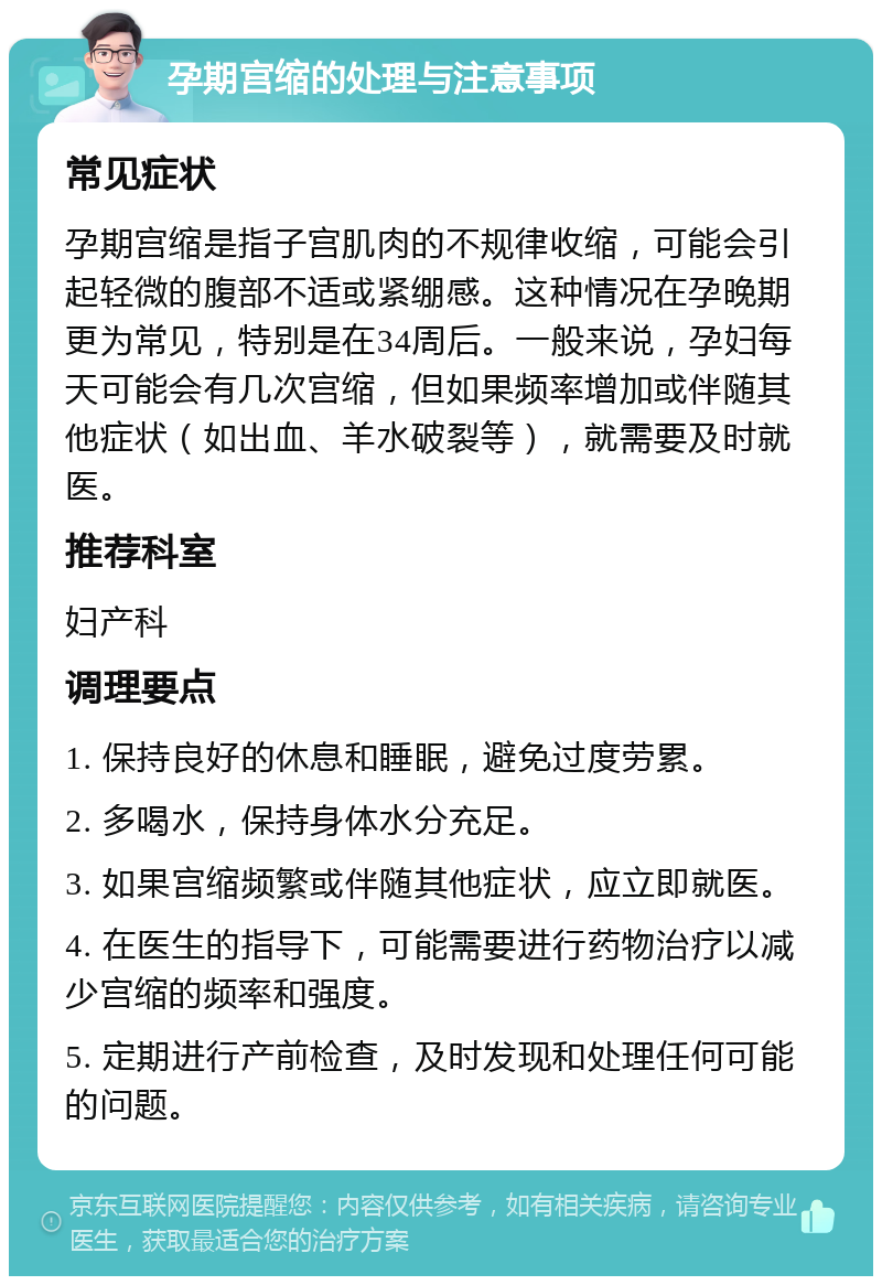 孕期宫缩的处理与注意事项 常见症状 孕期宫缩是指子宫肌肉的不规律收缩，可能会引起轻微的腹部不适或紧绷感。这种情况在孕晚期更为常见，特别是在34周后。一般来说，孕妇每天可能会有几次宫缩，但如果频率增加或伴随其他症状（如出血、羊水破裂等），就需要及时就医。 推荐科室 妇产科 调理要点 1. 保持良好的休息和睡眠，避免过度劳累。 2. 多喝水，保持身体水分充足。 3. 如果宫缩频繁或伴随其他症状，应立即就医。 4. 在医生的指导下，可能需要进行药物治疗以减少宫缩的频率和强度。 5. 定期进行产前检查，及时发现和处理任何可能的问题。