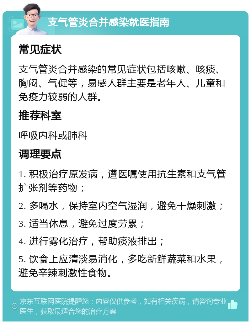 支气管炎合并感染就医指南 常见症状 支气管炎合并感染的常见症状包括咳嗽、咳痰、胸闷、气促等，易感人群主要是老年人、儿童和免疫力较弱的人群。 推荐科室 呼吸内科或肺科 调理要点 1. 积极治疗原发病，遵医嘱使用抗生素和支气管扩张剂等药物； 2. 多喝水，保持室内空气湿润，避免干燥刺激； 3. 适当休息，避免过度劳累； 4. 进行雾化治疗，帮助痰液排出； 5. 饮食上应清淡易消化，多吃新鲜蔬菜和水果，避免辛辣刺激性食物。