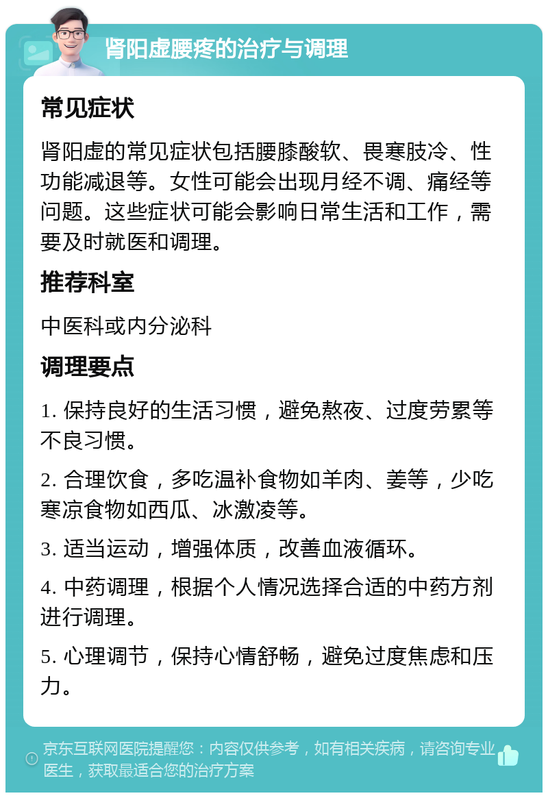 肾阳虚腰疼的治疗与调理 常见症状 肾阳虚的常见症状包括腰膝酸软、畏寒肢冷、性功能减退等。女性可能会出现月经不调、痛经等问题。这些症状可能会影响日常生活和工作，需要及时就医和调理。 推荐科室 中医科或内分泌科 调理要点 1. 保持良好的生活习惯，避免熬夜、过度劳累等不良习惯。 2. 合理饮食，多吃温补食物如羊肉、姜等，少吃寒凉食物如西瓜、冰激凌等。 3. 适当运动，增强体质，改善血液循环。 4. 中药调理，根据个人情况选择合适的中药方剂进行调理。 5. 心理调节，保持心情舒畅，避免过度焦虑和压力。