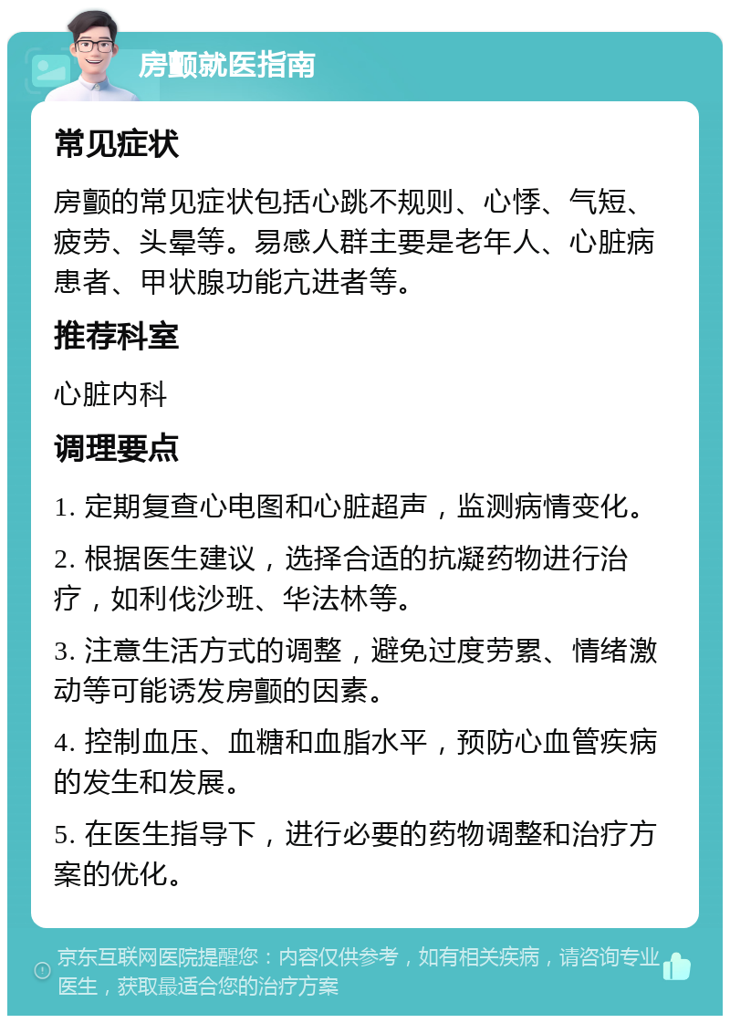 房颤就医指南 常见症状 房颤的常见症状包括心跳不规则、心悸、气短、疲劳、头晕等。易感人群主要是老年人、心脏病患者、甲状腺功能亢进者等。 推荐科室 心脏内科 调理要点 1. 定期复查心电图和心脏超声，监测病情变化。 2. 根据医生建议，选择合适的抗凝药物进行治疗，如利伐沙班、华法林等。 3. 注意生活方式的调整，避免过度劳累、情绪激动等可能诱发房颤的因素。 4. 控制血压、血糖和血脂水平，预防心血管疾病的发生和发展。 5. 在医生指导下，进行必要的药物调整和治疗方案的优化。