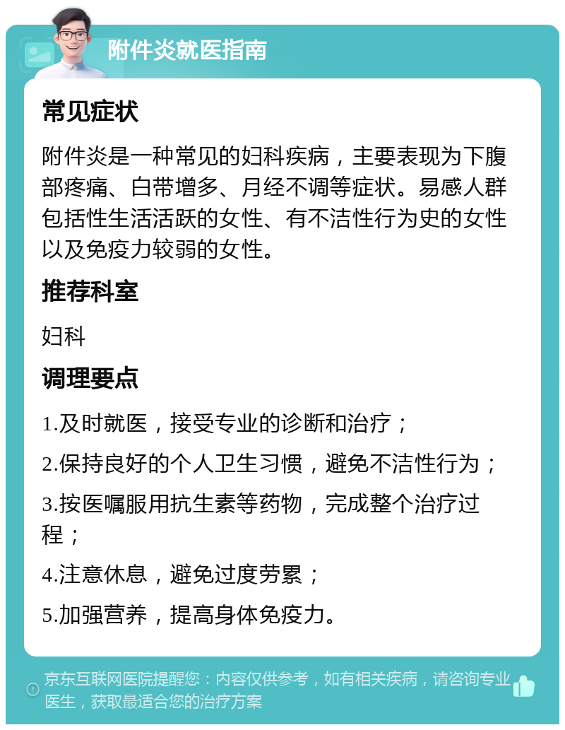 附件炎就医指南 常见症状 附件炎是一种常见的妇科疾病，主要表现为下腹部疼痛、白带增多、月经不调等症状。易感人群包括性生活活跃的女性、有不洁性行为史的女性以及免疫力较弱的女性。 推荐科室 妇科 调理要点 1.及时就医，接受专业的诊断和治疗； 2.保持良好的个人卫生习惯，避免不洁性行为； 3.按医嘱服用抗生素等药物，完成整个治疗过程； 4.注意休息，避免过度劳累； 5.加强营养，提高身体免疫力。