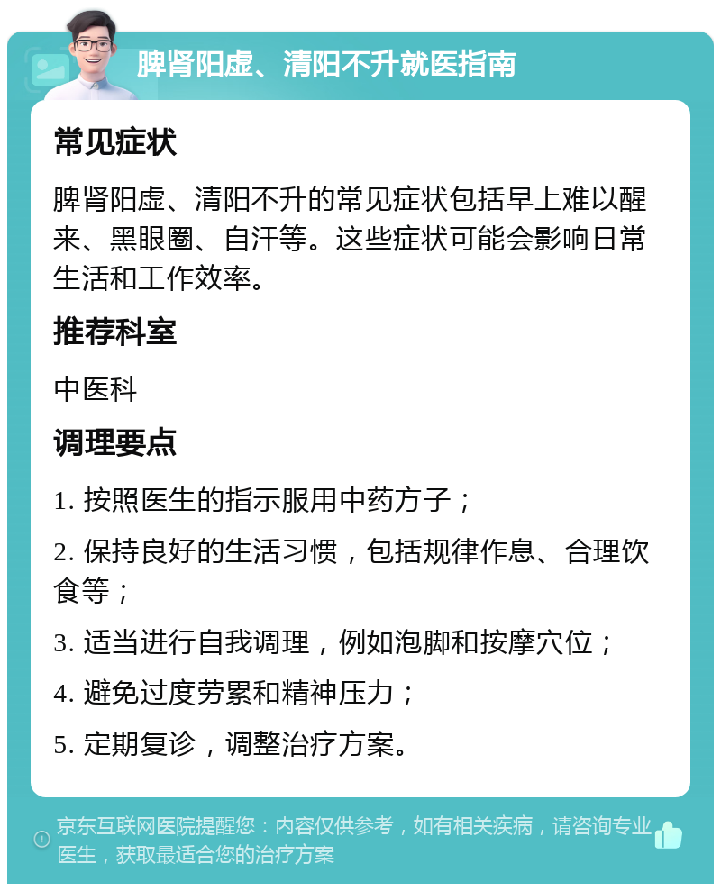 脾肾阳虚、清阳不升就医指南 常见症状 脾肾阳虚、清阳不升的常见症状包括早上难以醒来、黑眼圈、自汗等。这些症状可能会影响日常生活和工作效率。 推荐科室 中医科 调理要点 1. 按照医生的指示服用中药方子； 2. 保持良好的生活习惯，包括规律作息、合理饮食等； 3. 适当进行自我调理，例如泡脚和按摩穴位； 4. 避免过度劳累和精神压力； 5. 定期复诊，调整治疗方案。