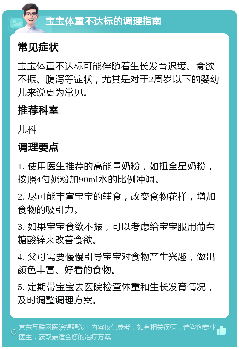 宝宝体重不达标的调理指南 常见症状 宝宝体重不达标可能伴随着生长发育迟缓、食欲不振、腹泻等症状，尤其是对于2周岁以下的婴幼儿来说更为常见。 推荐科室 儿科 调理要点 1. 使用医生推荐的高能量奶粉，如扭全星奶粉，按照4勺奶粉加90ml水的比例冲调。 2. 尽可能丰富宝宝的辅食，改变食物花样，增加食物的吸引力。 3. 如果宝宝食欲不振，可以考虑给宝宝服用葡萄糖酸锌来改善食欲。 4. 父母需要慢慢引导宝宝对食物产生兴趣，做出颜色丰富、好看的食物。 5. 定期带宝宝去医院检查体重和生长发育情况，及时调整调理方案。